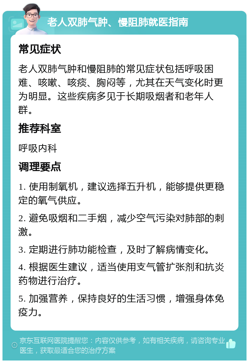 老人双肺气肿、慢阻肺就医指南 常见症状 老人双肺气肿和慢阻肺的常见症状包括呼吸困难、咳嗽、咳痰、胸闷等，尤其在天气变化时更为明显。这些疾病多见于长期吸烟者和老年人群。 推荐科室 呼吸内科 调理要点 1. 使用制氧机，建议选择五升机，能够提供更稳定的氧气供应。 2. 避免吸烟和二手烟，减少空气污染对肺部的刺激。 3. 定期进行肺功能检查，及时了解病情变化。 4. 根据医生建议，适当使用支气管扩张剂和抗炎药物进行治疗。 5. 加强营养，保持良好的生活习惯，增强身体免疫力。