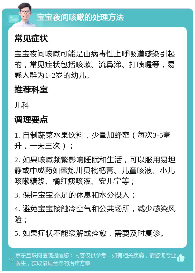 宝宝夜间咳嗽的处理方法 常见症状 宝宝夜间咳嗽可能是由病毒性上呼吸道感染引起的，常见症状包括咳嗽、流鼻涕、打喷嚏等，易感人群为1-2岁的幼儿。 推荐科室 儿科 调理要点 1. 自制蔬菜水果饮料，少量加蜂蜜（每次3-5毫升，一天三次）； 2. 如果咳嗽频繁影响睡眠和生活，可以服用易坦静或中成药如蜜炼川贝枇杷膏、儿童咳液、小儿咳嗽糖浆、橘红痰咳液、安儿宁等； 3. 保持宝宝充足的休息和水分摄入； 4. 避免宝宝接触冷空气和公共场所，减少感染风险； 5. 如果症状不能缓解或痊愈，需要及时复诊。