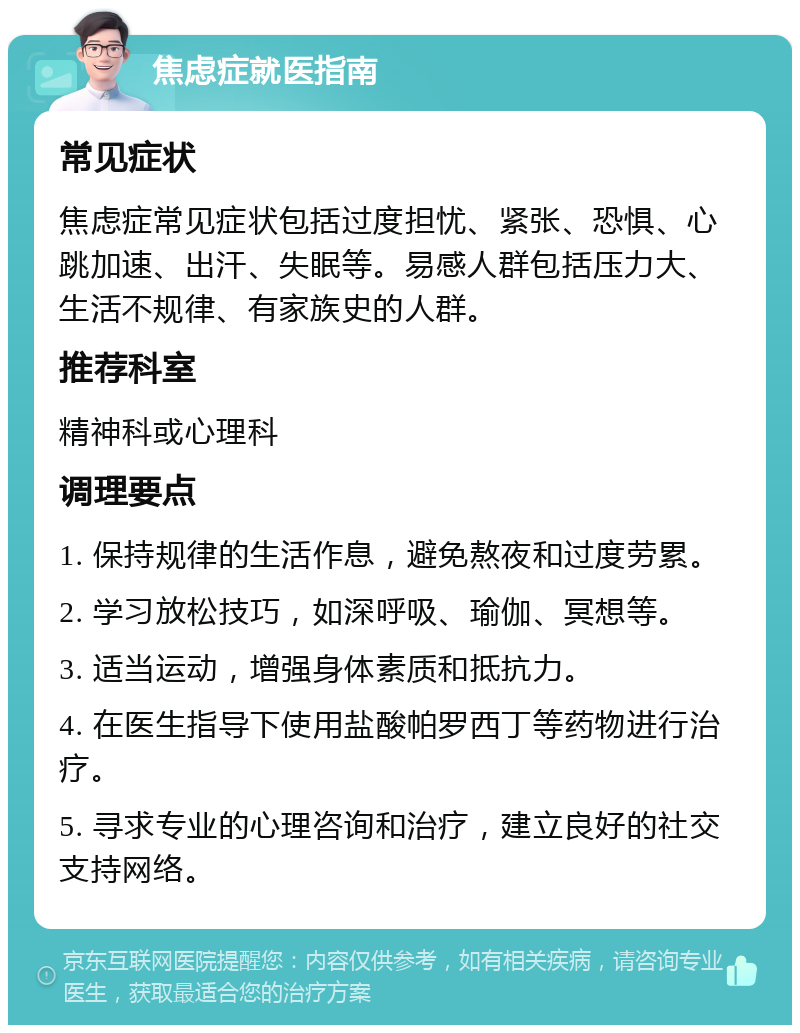 焦虑症就医指南 常见症状 焦虑症常见症状包括过度担忧、紧张、恐惧、心跳加速、出汗、失眠等。易感人群包括压力大、生活不规律、有家族史的人群。 推荐科室 精神科或心理科 调理要点 1. 保持规律的生活作息，避免熬夜和过度劳累。 2. 学习放松技巧，如深呼吸、瑜伽、冥想等。 3. 适当运动，增强身体素质和抵抗力。 4. 在医生指导下使用盐酸帕罗西丁等药物进行治疗。 5. 寻求专业的心理咨询和治疗，建立良好的社交支持网络。