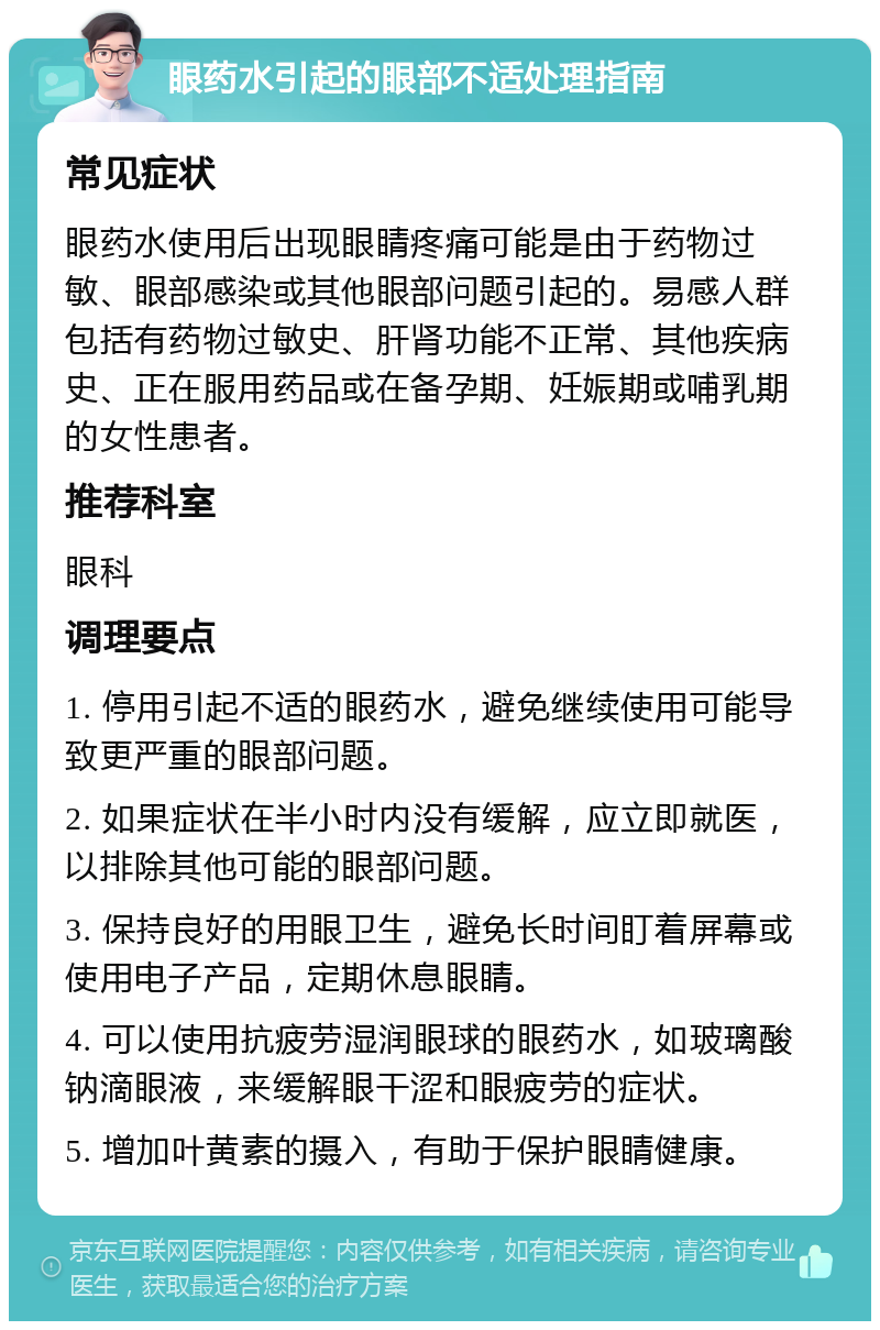 眼药水引起的眼部不适处理指南 常见症状 眼药水使用后出现眼睛疼痛可能是由于药物过敏、眼部感染或其他眼部问题引起的。易感人群包括有药物过敏史、肝肾功能不正常、其他疾病史、正在服用药品或在备孕期、妊娠期或哺乳期的女性患者。 推荐科室 眼科 调理要点 1. 停用引起不适的眼药水，避免继续使用可能导致更严重的眼部问题。 2. 如果症状在半小时内没有缓解，应立即就医，以排除其他可能的眼部问题。 3. 保持良好的用眼卫生，避免长时间盯着屏幕或使用电子产品，定期休息眼睛。 4. 可以使用抗疲劳湿润眼球的眼药水，如玻璃酸钠滴眼液，来缓解眼干涩和眼疲劳的症状。 5. 增加叶黄素的摄入，有助于保护眼睛健康。