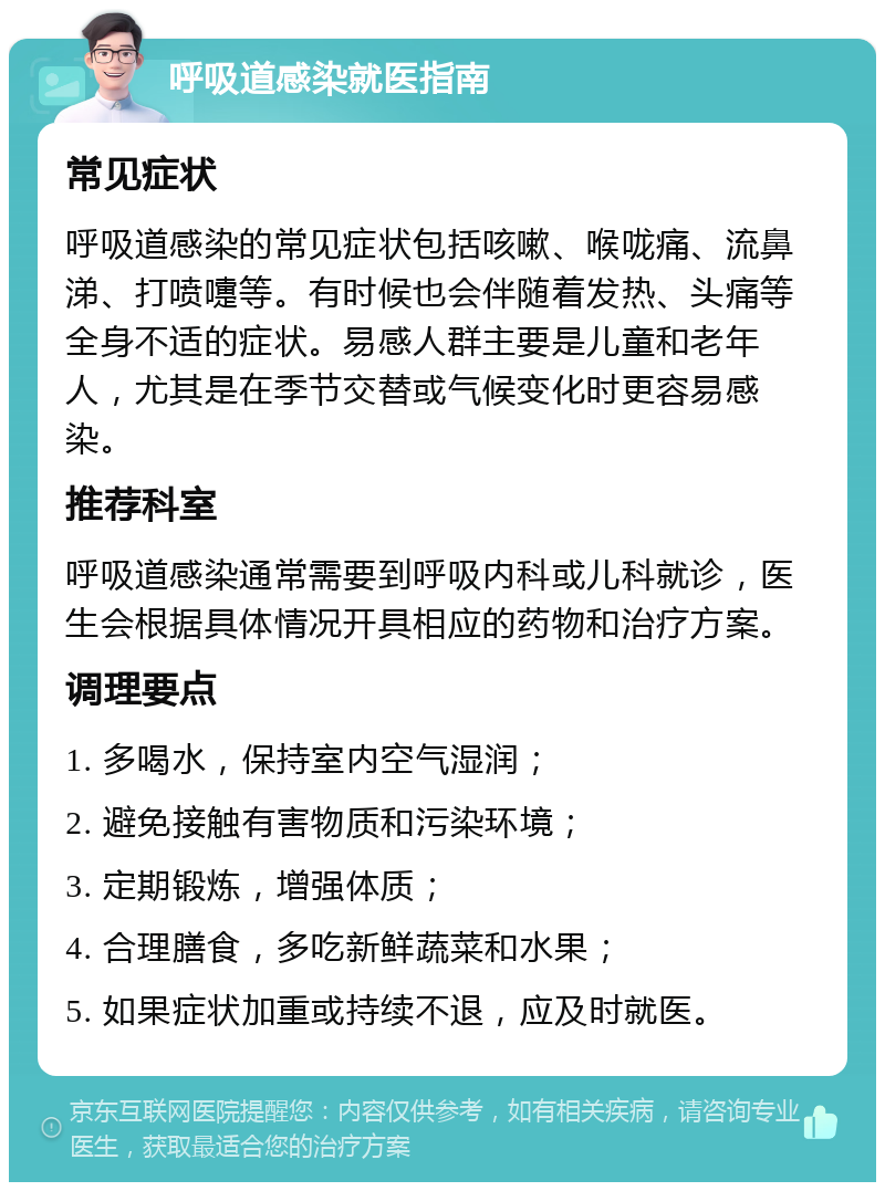 呼吸道感染就医指南 常见症状 呼吸道感染的常见症状包括咳嗽、喉咙痛、流鼻涕、打喷嚏等。有时候也会伴随着发热、头痛等全身不适的症状。易感人群主要是儿童和老年人，尤其是在季节交替或气候变化时更容易感染。 推荐科室 呼吸道感染通常需要到呼吸内科或儿科就诊，医生会根据具体情况开具相应的药物和治疗方案。 调理要点 1. 多喝水，保持室内空气湿润； 2. 避免接触有害物质和污染环境； 3. 定期锻炼，增强体质； 4. 合理膳食，多吃新鲜蔬菜和水果； 5. 如果症状加重或持续不退，应及时就医。