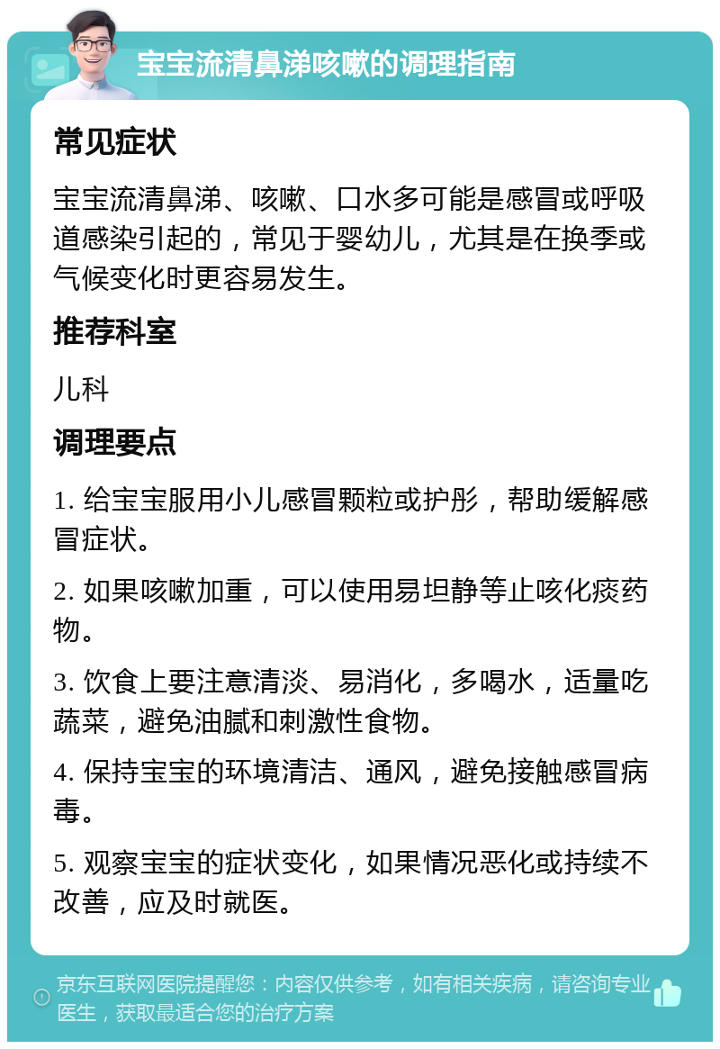 宝宝流清鼻涕咳嗽的调理指南 常见症状 宝宝流清鼻涕、咳嗽、口水多可能是感冒或呼吸道感染引起的，常见于婴幼儿，尤其是在换季或气候变化时更容易发生。 推荐科室 儿科 调理要点 1. 给宝宝服用小儿感冒颗粒或护彤，帮助缓解感冒症状。 2. 如果咳嗽加重，可以使用易坦静等止咳化痰药物。 3. 饮食上要注意清淡、易消化，多喝水，适量吃蔬菜，避免油腻和刺激性食物。 4. 保持宝宝的环境清洁、通风，避免接触感冒病毒。 5. 观察宝宝的症状变化，如果情况恶化或持续不改善，应及时就医。