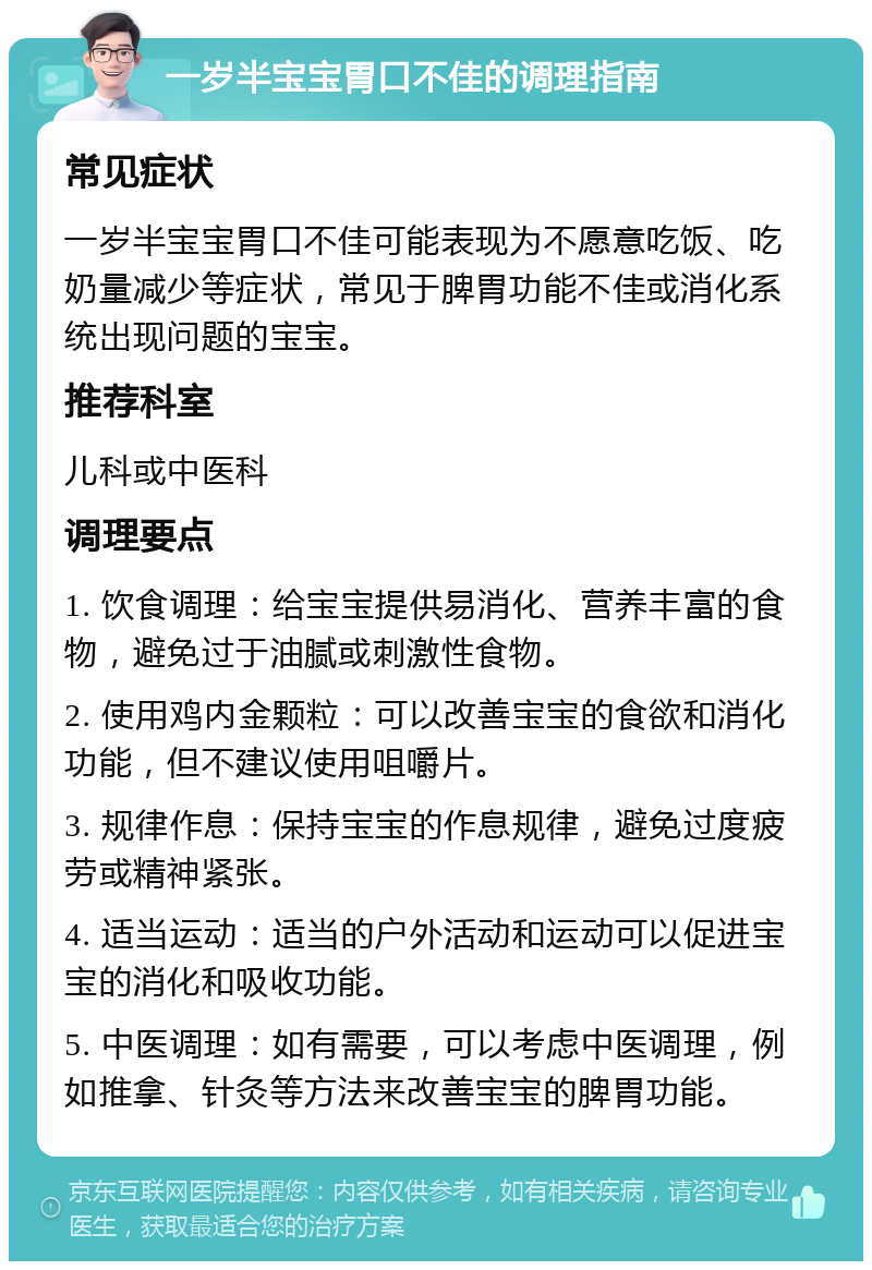 一岁半宝宝胃口不佳的调理指南 常见症状 一岁半宝宝胃口不佳可能表现为不愿意吃饭、吃奶量减少等症状，常见于脾胃功能不佳或消化系统出现问题的宝宝。 推荐科室 儿科或中医科 调理要点 1. 饮食调理：给宝宝提供易消化、营养丰富的食物，避免过于油腻或刺激性食物。 2. 使用鸡内金颗粒：可以改善宝宝的食欲和消化功能，但不建议使用咀嚼片。 3. 规律作息：保持宝宝的作息规律，避免过度疲劳或精神紧张。 4. 适当运动：适当的户外活动和运动可以促进宝宝的消化和吸收功能。 5. 中医调理：如有需要，可以考虑中医调理，例如推拿、针灸等方法来改善宝宝的脾胃功能。