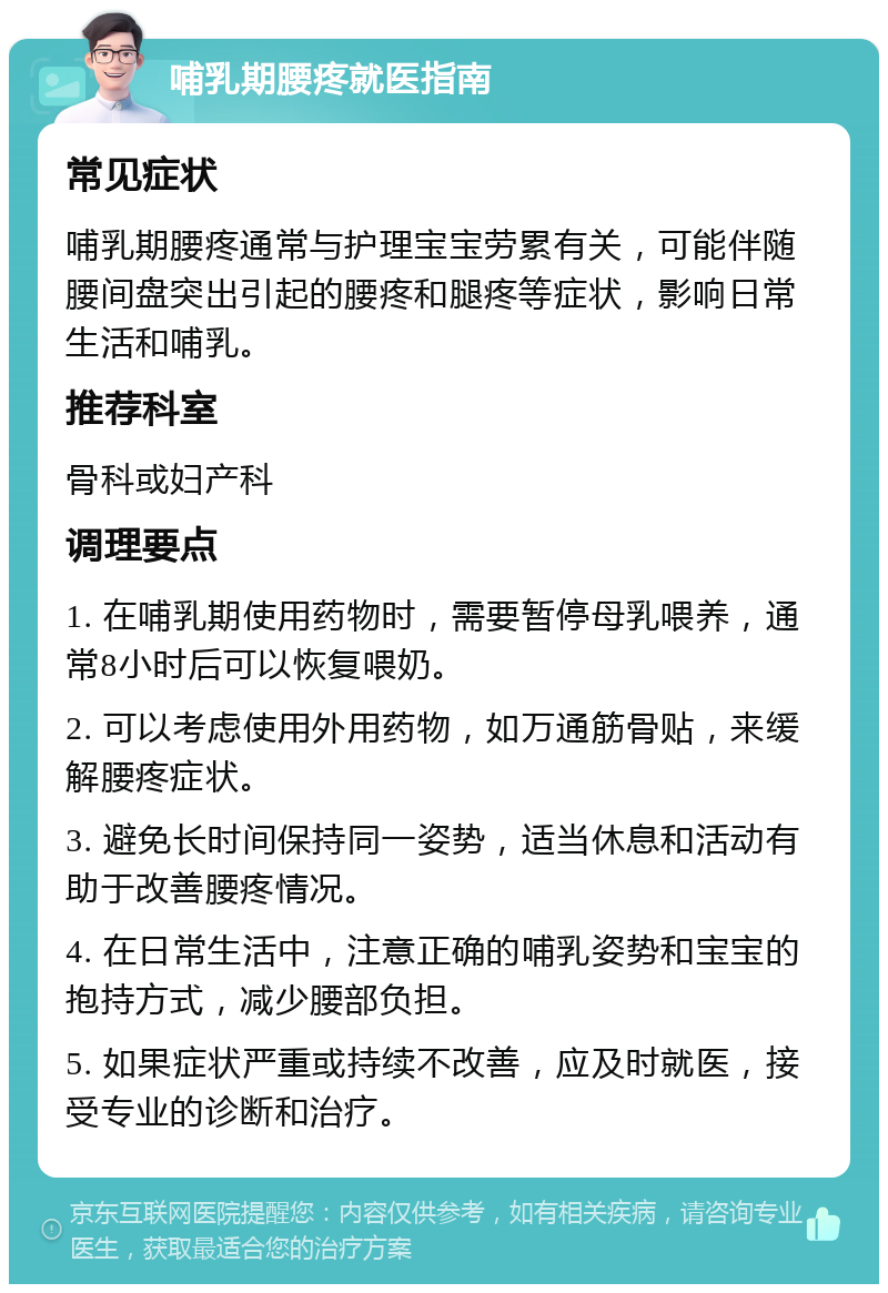 哺乳期腰疼就医指南 常见症状 哺乳期腰疼通常与护理宝宝劳累有关，可能伴随腰间盘突出引起的腰疼和腿疼等症状，影响日常生活和哺乳。 推荐科室 骨科或妇产科 调理要点 1. 在哺乳期使用药物时，需要暂停母乳喂养，通常8小时后可以恢复喂奶。 2. 可以考虑使用外用药物，如万通筋骨贴，来缓解腰疼症状。 3. 避免长时间保持同一姿势，适当休息和活动有助于改善腰疼情况。 4. 在日常生活中，注意正确的哺乳姿势和宝宝的抱持方式，减少腰部负担。 5. 如果症状严重或持续不改善，应及时就医，接受专业的诊断和治疗。