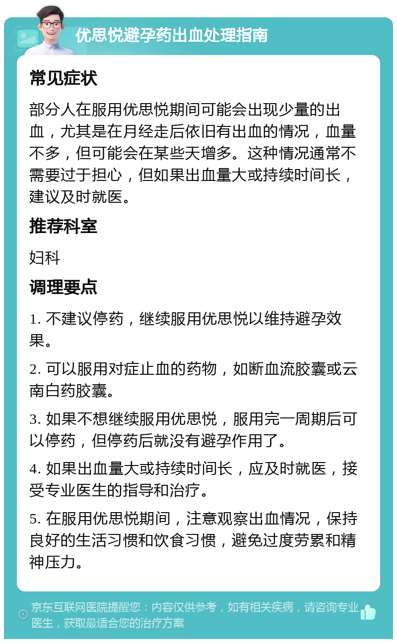 优思悦避孕药出血处理指南 常见症状 部分人在服用优思悦期间可能会出现少量的出血，尤其是在月经走后依旧有出血的情况，血量不多，但可能会在某些天增多。这种情况通常不需要过于担心，但如果出血量大或持续时间长，建议及时就医。 推荐科室 妇科 调理要点 1. 不建议停药，继续服用优思悦以维持避孕效果。 2. 可以服用对症止血的药物，如断血流胶囊或云南白药胶囊。 3. 如果不想继续服用优思悦，服用完一周期后可以停药，但停药后就没有避孕作用了。 4. 如果出血量大或持续时间长，应及时就医，接受专业医生的指导和治疗。 5. 在服用优思悦期间，注意观察出血情况，保持良好的生活习惯和饮食习惯，避免过度劳累和精神压力。