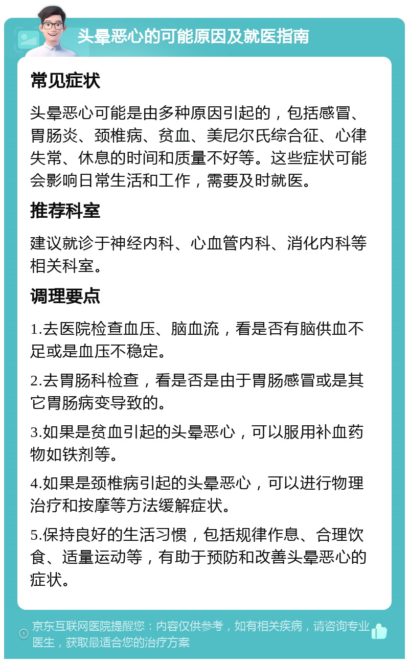 头晕恶心的可能原因及就医指南 常见症状 头晕恶心可能是由多种原因引起的，包括感冒、胃肠炎、颈椎病、贫血、美尼尔氏综合征、心律失常、休息的时间和质量不好等。这些症状可能会影响日常生活和工作，需要及时就医。 推荐科室 建议就诊于神经内科、心血管内科、消化内科等相关科室。 调理要点 1.去医院检查血压、脑血流，看是否有脑供血不足或是血压不稳定。 2.去胃肠科检查，看是否是由于胃肠感冒或是其它胃肠病变导致的。 3.如果是贫血引起的头晕恶心，可以服用补血药物如铁剂等。 4.如果是颈椎病引起的头晕恶心，可以进行物理治疗和按摩等方法缓解症状。 5.保持良好的生活习惯，包括规律作息、合理饮食、适量运动等，有助于预防和改善头晕恶心的症状。