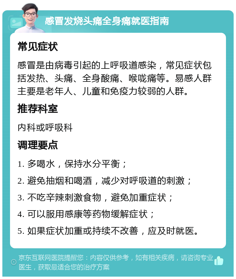 感冒发烧头痛全身痛就医指南 常见症状 感冒是由病毒引起的上呼吸道感染，常见症状包括发热、头痛、全身酸痛、喉咙痛等。易感人群主要是老年人、儿童和免疫力较弱的人群。 推荐科室 内科或呼吸科 调理要点 1. 多喝水，保持水分平衡； 2. 避免抽烟和喝酒，减少对呼吸道的刺激； 3. 不吃辛辣刺激食物，避免加重症状； 4. 可以服用感康等药物缓解症状； 5. 如果症状加重或持续不改善，应及时就医。