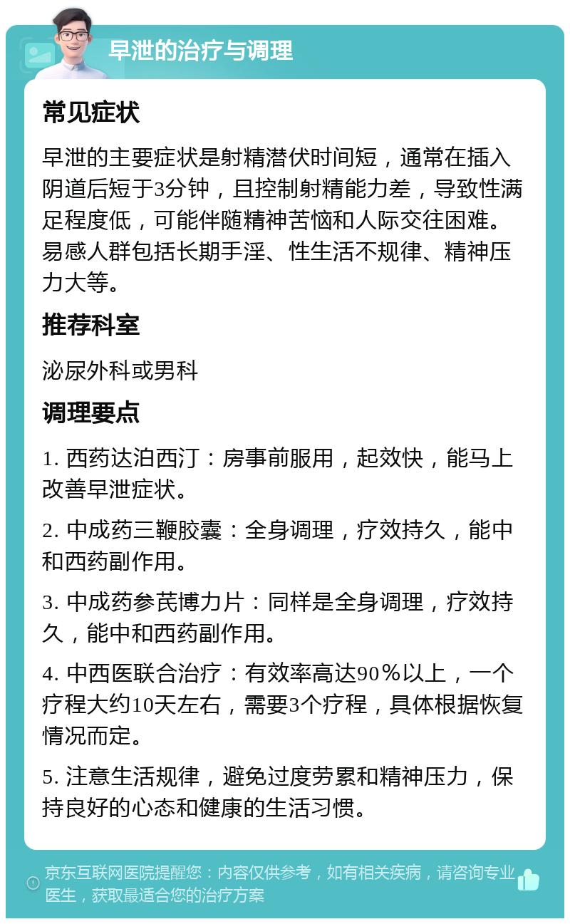 早泄的治疗与调理 常见症状 早泄的主要症状是射精潜伏时间短，通常在插入阴道后短于3分钟，且控制射精能力差，导致性满足程度低，可能伴随精神苦恼和人际交往困难。易感人群包括长期手淫、性生活不规律、精神压力大等。 推荐科室 泌尿外科或男科 调理要点 1. 西药达泊西汀：房事前服用，起效快，能马上改善早泄症状。 2. 中成药三鞭胶囊：全身调理，疗效持久，能中和西药副作用。 3. 中成药参芪博力片：同样是全身调理，疗效持久，能中和西药副作用。 4. 中西医联合治疗：有效率高达90％以上，一个疗程大约10天左右，需要3个疗程，具体根据恢复情况而定。 5. 注意生活规律，避免过度劳累和精神压力，保持良好的心态和健康的生活习惯。