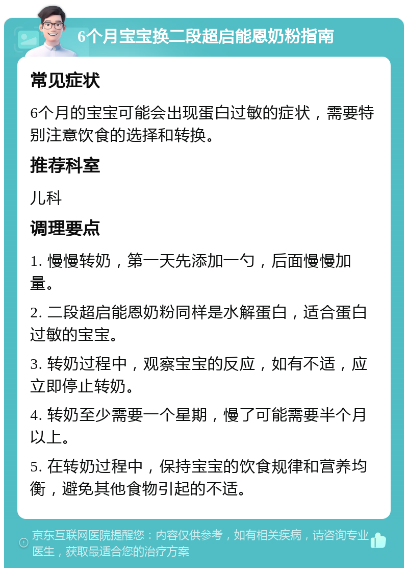 6个月宝宝换二段超启能恩奶粉指南 常见症状 6个月的宝宝可能会出现蛋白过敏的症状，需要特别注意饮食的选择和转换。 推荐科室 儿科 调理要点 1. 慢慢转奶，第一天先添加一勺，后面慢慢加量。 2. 二段超启能恩奶粉同样是水解蛋白，适合蛋白过敏的宝宝。 3. 转奶过程中，观察宝宝的反应，如有不适，应立即停止转奶。 4. 转奶至少需要一个星期，慢了可能需要半个月以上。 5. 在转奶过程中，保持宝宝的饮食规律和营养均衡，避免其他食物引起的不适。