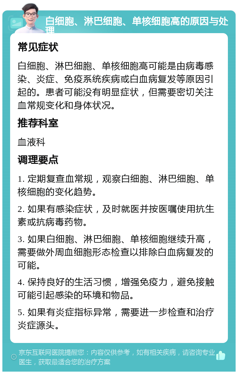 白细胞、淋巴细胞、单核细胞高的原因与处理 常见症状 白细胞、淋巴细胞、单核细胞高可能是由病毒感染、炎症、免疫系统疾病或白血病复发等原因引起的。患者可能没有明显症状，但需要密切关注血常规变化和身体状况。 推荐科室 血液科 调理要点 1. 定期复查血常规，观察白细胞、淋巴细胞、单核细胞的变化趋势。 2. 如果有感染症状，及时就医并按医嘱使用抗生素或抗病毒药物。 3. 如果白细胞、淋巴细胞、单核细胞继续升高，需要做外周血细胞形态检查以排除白血病复发的可能。 4. 保持良好的生活习惯，增强免疫力，避免接触可能引起感染的环境和物品。 5. 如果有炎症指标异常，需要进一步检查和治疗炎症源头。