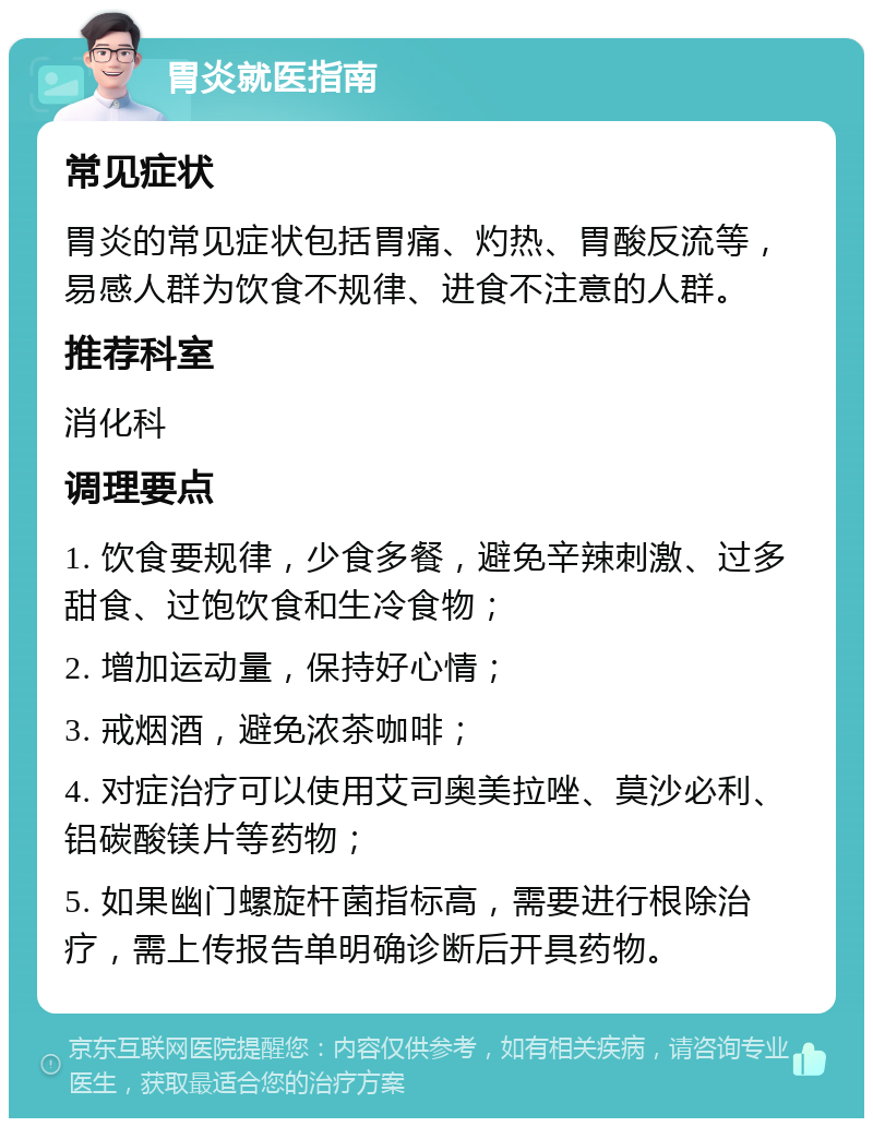 胃炎就医指南 常见症状 胃炎的常见症状包括胃痛、灼热、胃酸反流等，易感人群为饮食不规律、进食不注意的人群。 推荐科室 消化科 调理要点 1. 饮食要规律，少食多餐，避免辛辣刺激、过多甜食、过饱饮食和生冷食物； 2. 增加运动量，保持好心情； 3. 戒烟酒，避免浓茶咖啡； 4. 对症治疗可以使用艾司奥美拉唑、莫沙必利、铝碳酸镁片等药物； 5. 如果幽门螺旋杆菌指标高，需要进行根除治疗，需上传报告单明确诊断后开具药物。