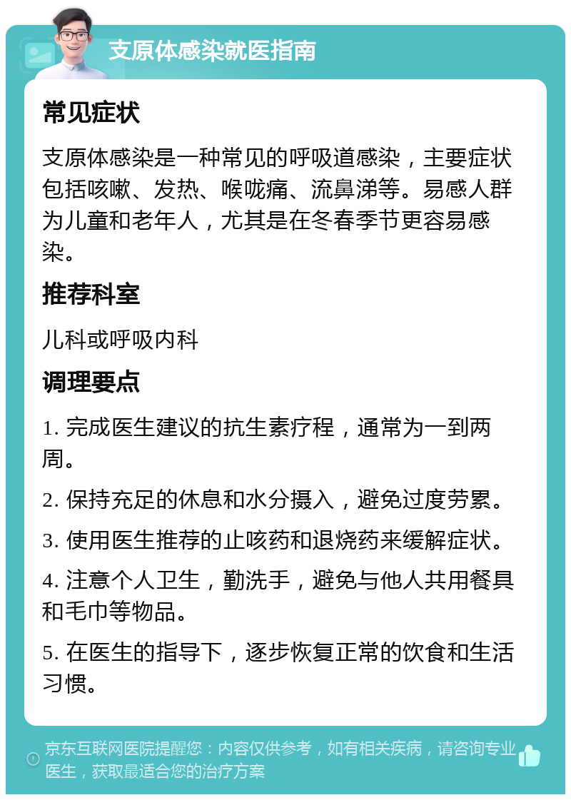 支原体感染就医指南 常见症状 支原体感染是一种常见的呼吸道感染，主要症状包括咳嗽、发热、喉咙痛、流鼻涕等。易感人群为儿童和老年人，尤其是在冬春季节更容易感染。 推荐科室 儿科或呼吸内科 调理要点 1. 完成医生建议的抗生素疗程，通常为一到两周。 2. 保持充足的休息和水分摄入，避免过度劳累。 3. 使用医生推荐的止咳药和退烧药来缓解症状。 4. 注意个人卫生，勤洗手，避免与他人共用餐具和毛巾等物品。 5. 在医生的指导下，逐步恢复正常的饮食和生活习惯。