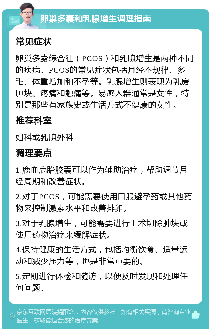 卵巢多囊和乳腺增生调理指南 常见症状 卵巢多囊综合征（PCOS）和乳腺增生是两种不同的疾病。PCOS的常见症状包括月经不规律、多毛、体重增加和不孕等。乳腺增生则表现为乳房肿块、疼痛和触痛等。易感人群通常是女性，特别是那些有家族史或生活方式不健康的女性。 推荐科室 妇科或乳腺外科 调理要点 1.鹿血鹿胎胶囊可以作为辅助治疗，帮助调节月经周期和改善症状。 2.对于PCOS，可能需要使用口服避孕药或其他药物来控制激素水平和改善排卵。 3.对于乳腺增生，可能需要进行手术切除肿块或使用药物治疗来缓解症状。 4.保持健康的生活方式，包括均衡饮食、适量运动和减少压力等，也是非常重要的。 5.定期进行体检和随访，以便及时发现和处理任何问题。