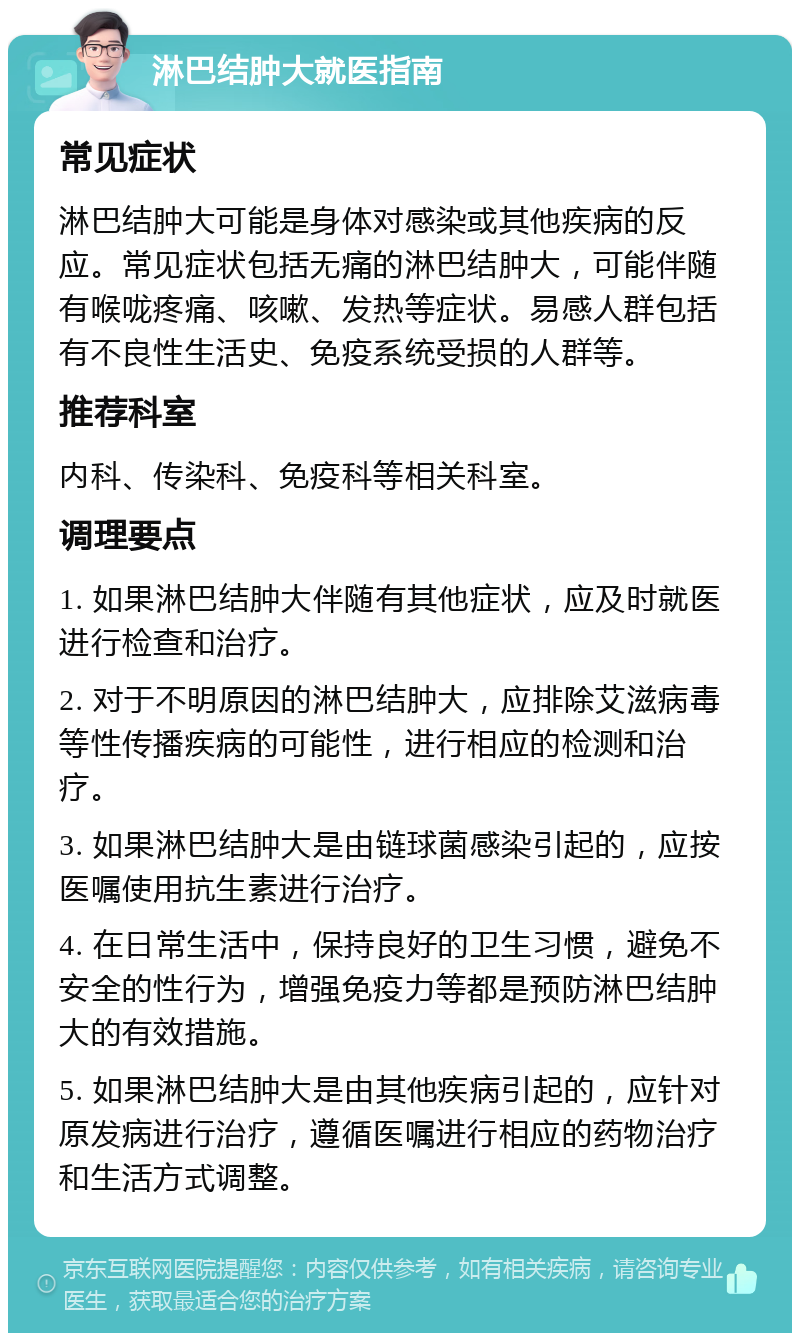 淋巴结肿大就医指南 常见症状 淋巴结肿大可能是身体对感染或其他疾病的反应。常见症状包括无痛的淋巴结肿大，可能伴随有喉咙疼痛、咳嗽、发热等症状。易感人群包括有不良性生活史、免疫系统受损的人群等。 推荐科室 内科、传染科、免疫科等相关科室。 调理要点 1. 如果淋巴结肿大伴随有其他症状，应及时就医进行检查和治疗。 2. 对于不明原因的淋巴结肿大，应排除艾滋病毒等性传播疾病的可能性，进行相应的检测和治疗。 3. 如果淋巴结肿大是由链球菌感染引起的，应按医嘱使用抗生素进行治疗。 4. 在日常生活中，保持良好的卫生习惯，避免不安全的性行为，增强免疫力等都是预防淋巴结肿大的有效措施。 5. 如果淋巴结肿大是由其他疾病引起的，应针对原发病进行治疗，遵循医嘱进行相应的药物治疗和生活方式调整。