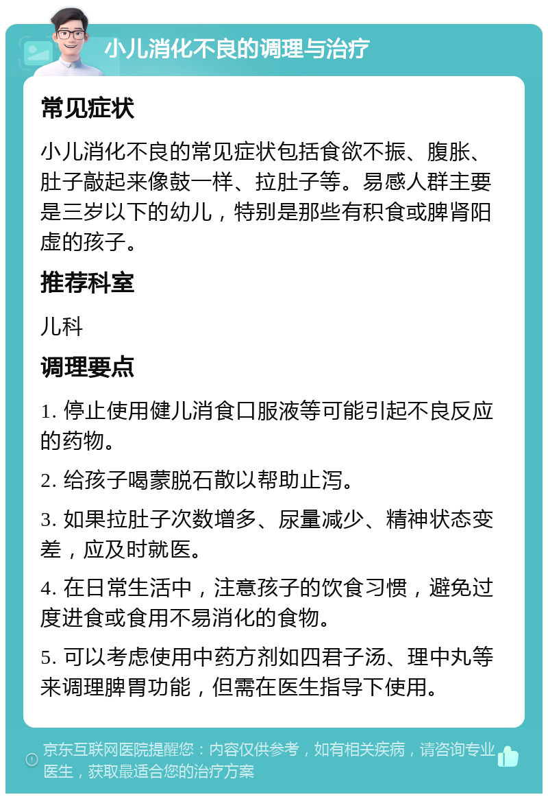 小儿消化不良的调理与治疗 常见症状 小儿消化不良的常见症状包括食欲不振、腹胀、肚子敲起来像鼓一样、拉肚子等。易感人群主要是三岁以下的幼儿，特别是那些有积食或脾肾阳虚的孩子。 推荐科室 儿科 调理要点 1. 停止使用健儿消食口服液等可能引起不良反应的药物。 2. 给孩子喝蒙脱石散以帮助止泻。 3. 如果拉肚子次数增多、尿量减少、精神状态变差，应及时就医。 4. 在日常生活中，注意孩子的饮食习惯，避免过度进食或食用不易消化的食物。 5. 可以考虑使用中药方剂如四君子汤、理中丸等来调理脾胃功能，但需在医生指导下使用。