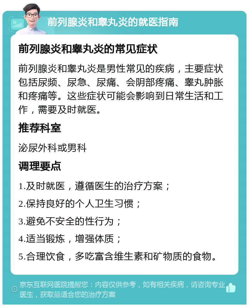 前列腺炎和睾丸炎的就医指南 前列腺炎和睾丸炎的常见症状 前列腺炎和睾丸炎是男性常见的疾病，主要症状包括尿频、尿急、尿痛、会阴部疼痛、睾丸肿胀和疼痛等。这些症状可能会影响到日常生活和工作，需要及时就医。 推荐科室 泌尿外科或男科 调理要点 1.及时就医，遵循医生的治疗方案； 2.保持良好的个人卫生习惯； 3.避免不安全的性行为； 4.适当锻炼，增强体质； 5.合理饮食，多吃富含维生素和矿物质的食物。