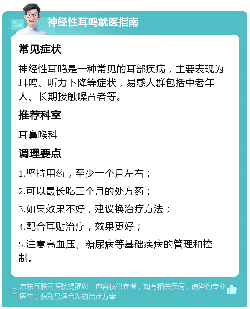 神经性耳鸣就医指南 常见症状 神经性耳鸣是一种常见的耳部疾病，主要表现为耳鸣、听力下降等症状，易感人群包括中老年人、长期接触噪音者等。 推荐科室 耳鼻喉科 调理要点 1.坚持用药，至少一个月左右； 2.可以最长吃三个月的处方药； 3.如果效果不好，建议换治疗方法； 4.配合耳贴治疗，效果更好； 5.注意高血压、糖尿病等基础疾病的管理和控制。