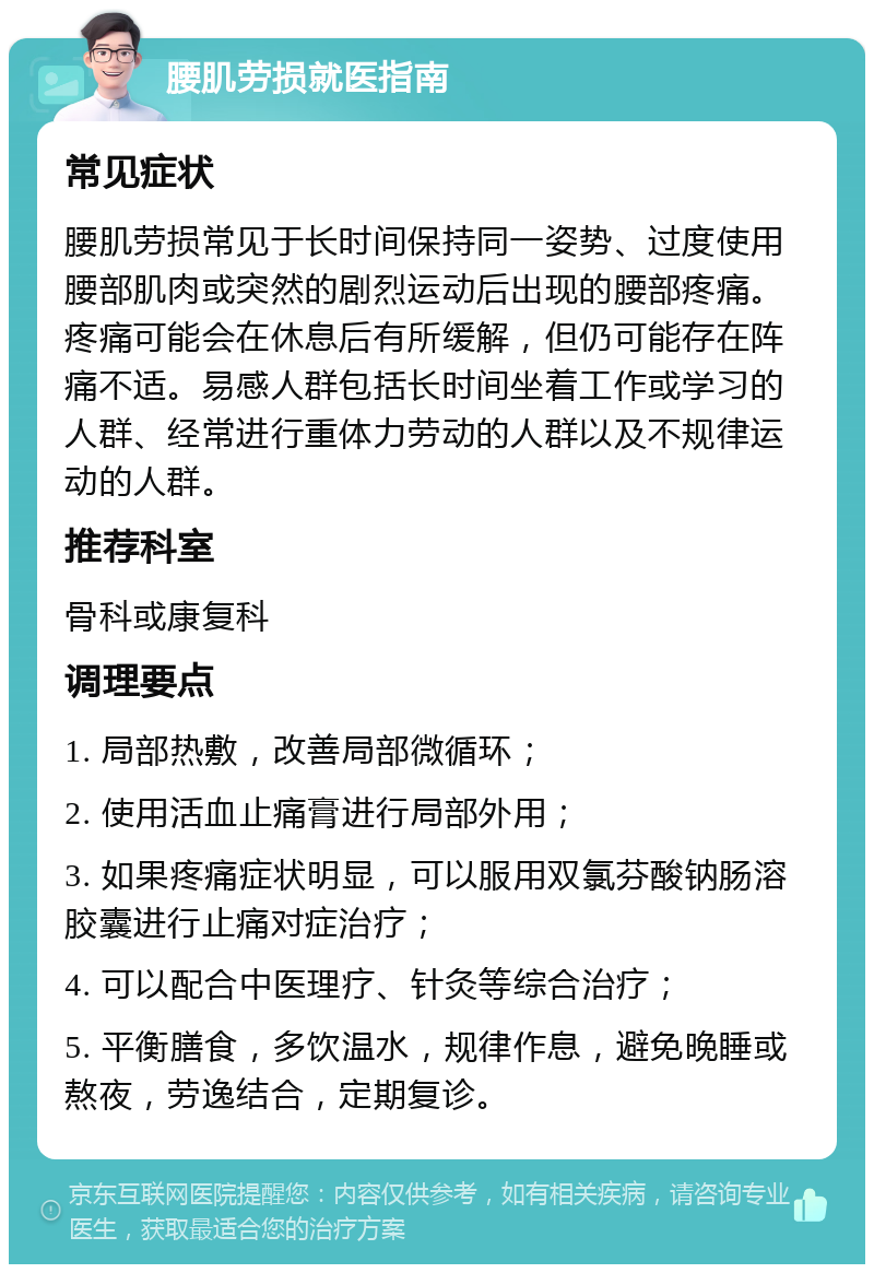 腰肌劳损就医指南 常见症状 腰肌劳损常见于长时间保持同一姿势、过度使用腰部肌肉或突然的剧烈运动后出现的腰部疼痛。疼痛可能会在休息后有所缓解，但仍可能存在阵痛不适。易感人群包括长时间坐着工作或学习的人群、经常进行重体力劳动的人群以及不规律运动的人群。 推荐科室 骨科或康复科 调理要点 1. 局部热敷，改善局部微循环； 2. 使用活血止痛膏进行局部外用； 3. 如果疼痛症状明显，可以服用双氯芬酸钠肠溶胶囊进行止痛对症治疗； 4. 可以配合中医理疗、针灸等综合治疗； 5. 平衡膳食，多饮温水，规律作息，避免晚睡或熬夜，劳逸结合，定期复诊。