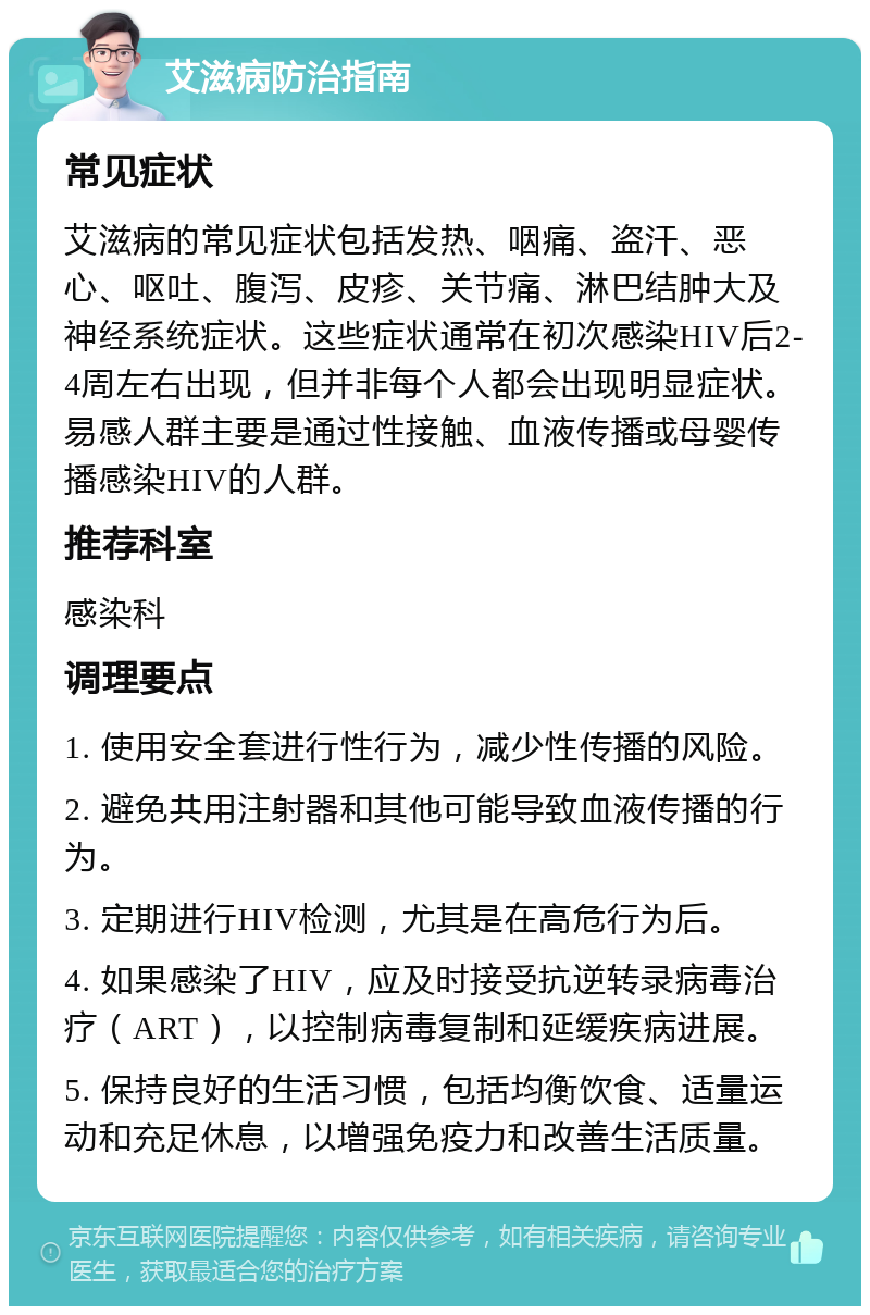 艾滋病防治指南 常见症状 艾滋病的常见症状包括发热、咽痛、盗汗、恶心、呕吐、腹泻、皮疹、关节痛、淋巴结肿大及神经系统症状。这些症状通常在初次感染HIV后2-4周左右出现，但并非每个人都会出现明显症状。易感人群主要是通过性接触、血液传播或母婴传播感染HIV的人群。 推荐科室 感染科 调理要点 1. 使用安全套进行性行为，减少性传播的风险。 2. 避免共用注射器和其他可能导致血液传播的行为。 3. 定期进行HIV检测，尤其是在高危行为后。 4. 如果感染了HIV，应及时接受抗逆转录病毒治疗（ART），以控制病毒复制和延缓疾病进展。 5. 保持良好的生活习惯，包括均衡饮食、适量运动和充足休息，以增强免疫力和改善生活质量。