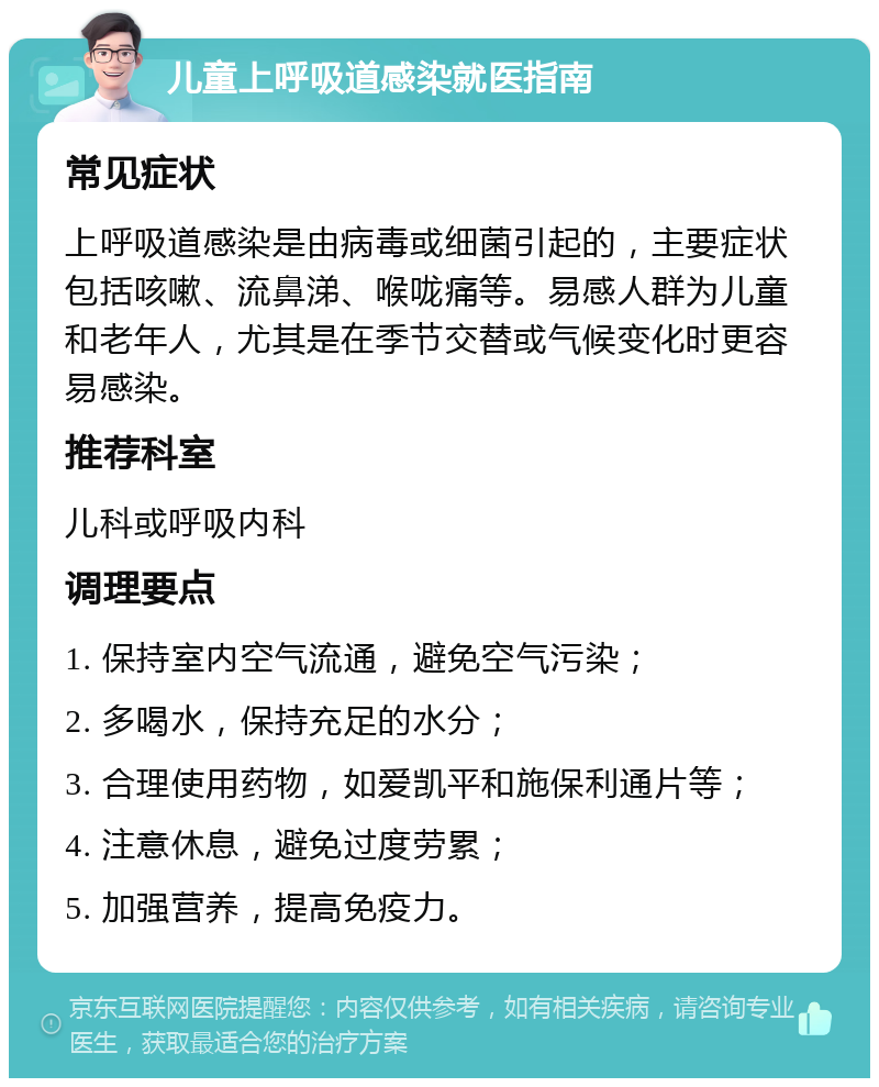 儿童上呼吸道感染就医指南 常见症状 上呼吸道感染是由病毒或细菌引起的，主要症状包括咳嗽、流鼻涕、喉咙痛等。易感人群为儿童和老年人，尤其是在季节交替或气候变化时更容易感染。 推荐科室 儿科或呼吸内科 调理要点 1. 保持室内空气流通，避免空气污染； 2. 多喝水，保持充足的水分； 3. 合理使用药物，如爱凯平和施保利通片等； 4. 注意休息，避免过度劳累； 5. 加强营养，提高免疫力。