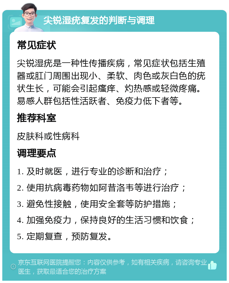 尖锐湿疣复发的判断与调理 常见症状 尖锐湿疣是一种性传播疾病，常见症状包括生殖器或肛门周围出现小、柔软、肉色或灰白色的疣状生长，可能会引起瘙痒、灼热感或轻微疼痛。易感人群包括性活跃者、免疫力低下者等。 推荐科室 皮肤科或性病科 调理要点 1. 及时就医，进行专业的诊断和治疗； 2. 使用抗病毒药物如阿昔洛韦等进行治疗； 3. 避免性接触，使用安全套等防护措施； 4. 加强免疫力，保持良好的生活习惯和饮食； 5. 定期复查，预防复发。