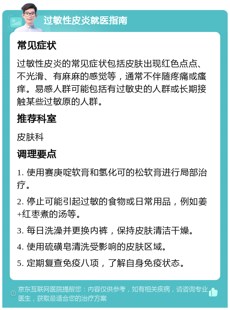 过敏性皮炎就医指南 常见症状 过敏性皮炎的常见症状包括皮肤出现红色点点、不光滑、有麻麻的感觉等，通常不伴随疼痛或瘙痒。易感人群可能包括有过敏史的人群或长期接触某些过敏原的人群。 推荐科室 皮肤科 调理要点 1. 使用赛庚啶软膏和氢化可的松软膏进行局部治疗。 2. 停止可能引起过敏的食物或日常用品，例如姜+红枣煮的汤等。 3. 每日洗澡并更换内裤，保持皮肤清洁干燥。 4. 使用硫磺皂清洗受影响的皮肤区域。 5. 定期复查免疫八项，了解自身免疫状态。