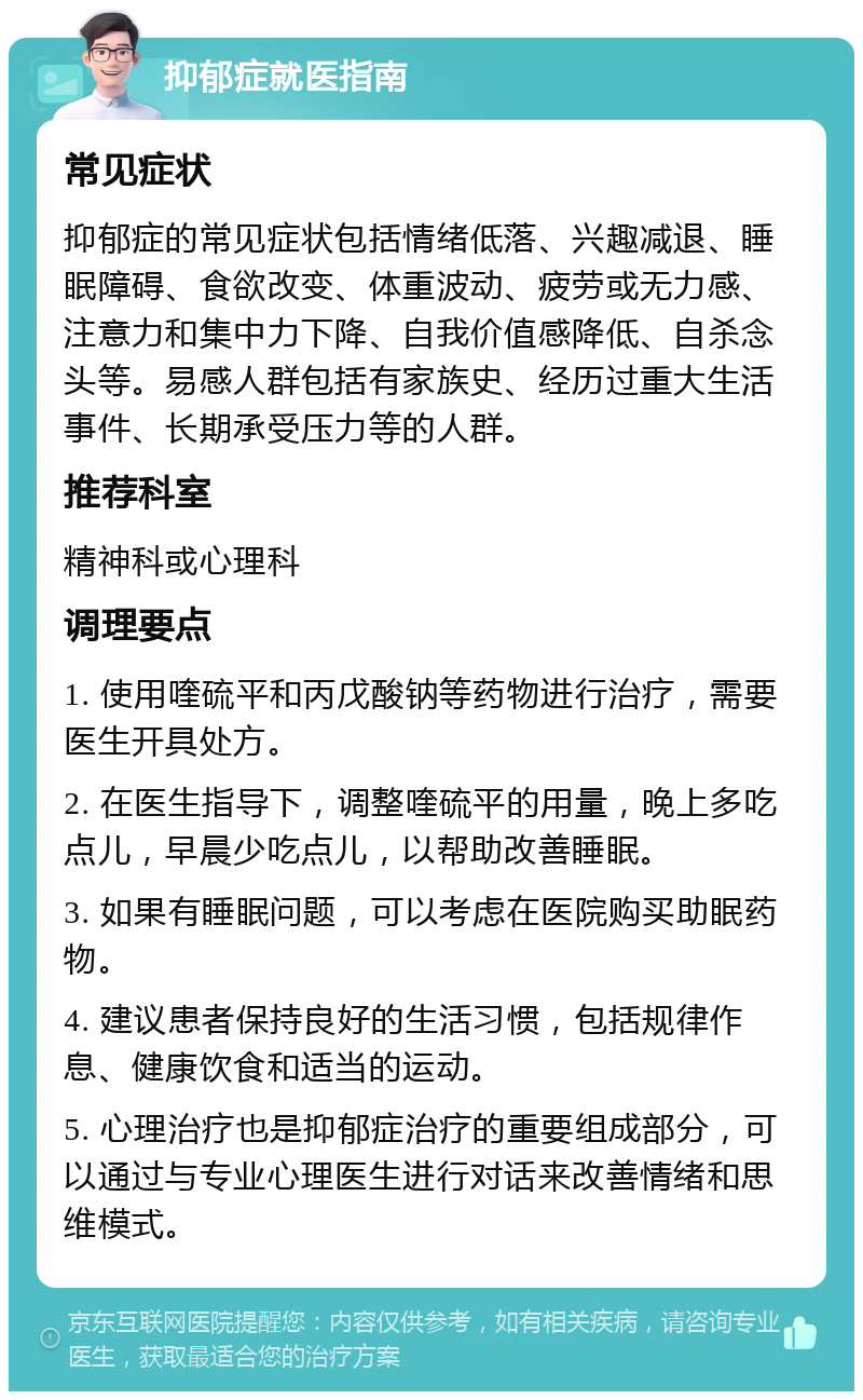 抑郁症就医指南 常见症状 抑郁症的常见症状包括情绪低落、兴趣减退、睡眠障碍、食欲改变、体重波动、疲劳或无力感、注意力和集中力下降、自我价值感降低、自杀念头等。易感人群包括有家族史、经历过重大生活事件、长期承受压力等的人群。 推荐科室 精神科或心理科 调理要点 1. 使用喹硫平和丙戊酸钠等药物进行治疗，需要医生开具处方。 2. 在医生指导下，调整喹硫平的用量，晚上多吃点儿，早晨少吃点儿，以帮助改善睡眠。 3. 如果有睡眠问题，可以考虑在医院购买助眠药物。 4. 建议患者保持良好的生活习惯，包括规律作息、健康饮食和适当的运动。 5. 心理治疗也是抑郁症治疗的重要组成部分，可以通过与专业心理医生进行对话来改善情绪和思维模式。