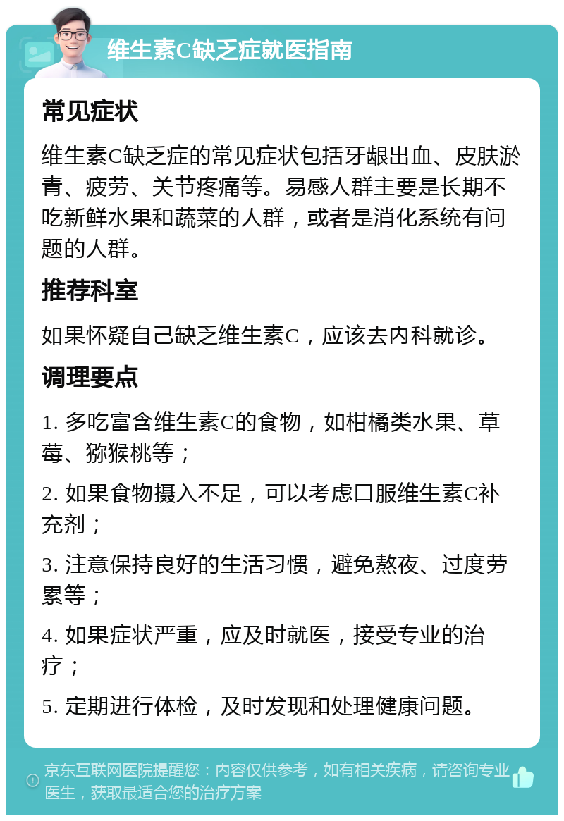 维生素C缺乏症就医指南 常见症状 维生素C缺乏症的常见症状包括牙龈出血、皮肤淤青、疲劳、关节疼痛等。易感人群主要是长期不吃新鲜水果和蔬菜的人群，或者是消化系统有问题的人群。 推荐科室 如果怀疑自己缺乏维生素C，应该去内科就诊。 调理要点 1. 多吃富含维生素C的食物，如柑橘类水果、草莓、猕猴桃等； 2. 如果食物摄入不足，可以考虑口服维生素C补充剂； 3. 注意保持良好的生活习惯，避免熬夜、过度劳累等； 4. 如果症状严重，应及时就医，接受专业的治疗； 5. 定期进行体检，及时发现和处理健康问题。