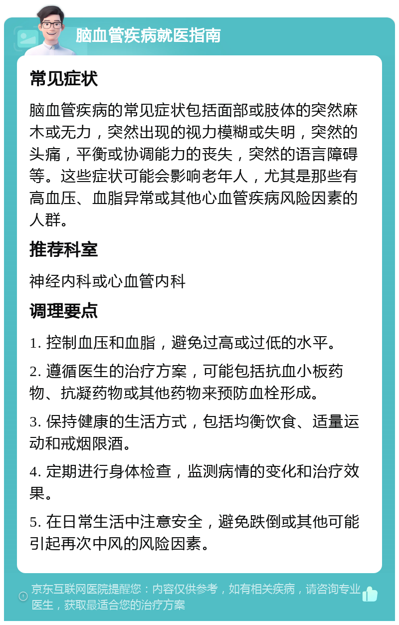 脑血管疾病就医指南 常见症状 脑血管疾病的常见症状包括面部或肢体的突然麻木或无力，突然出现的视力模糊或失明，突然的头痛，平衡或协调能力的丧失，突然的语言障碍等。这些症状可能会影响老年人，尤其是那些有高血压、血脂异常或其他心血管疾病风险因素的人群。 推荐科室 神经内科或心血管内科 调理要点 1. 控制血压和血脂，避免过高或过低的水平。 2. 遵循医生的治疗方案，可能包括抗血小板药物、抗凝药物或其他药物来预防血栓形成。 3. 保持健康的生活方式，包括均衡饮食、适量运动和戒烟限酒。 4. 定期进行身体检查，监测病情的变化和治疗效果。 5. 在日常生活中注意安全，避免跌倒或其他可能引起再次中风的风险因素。