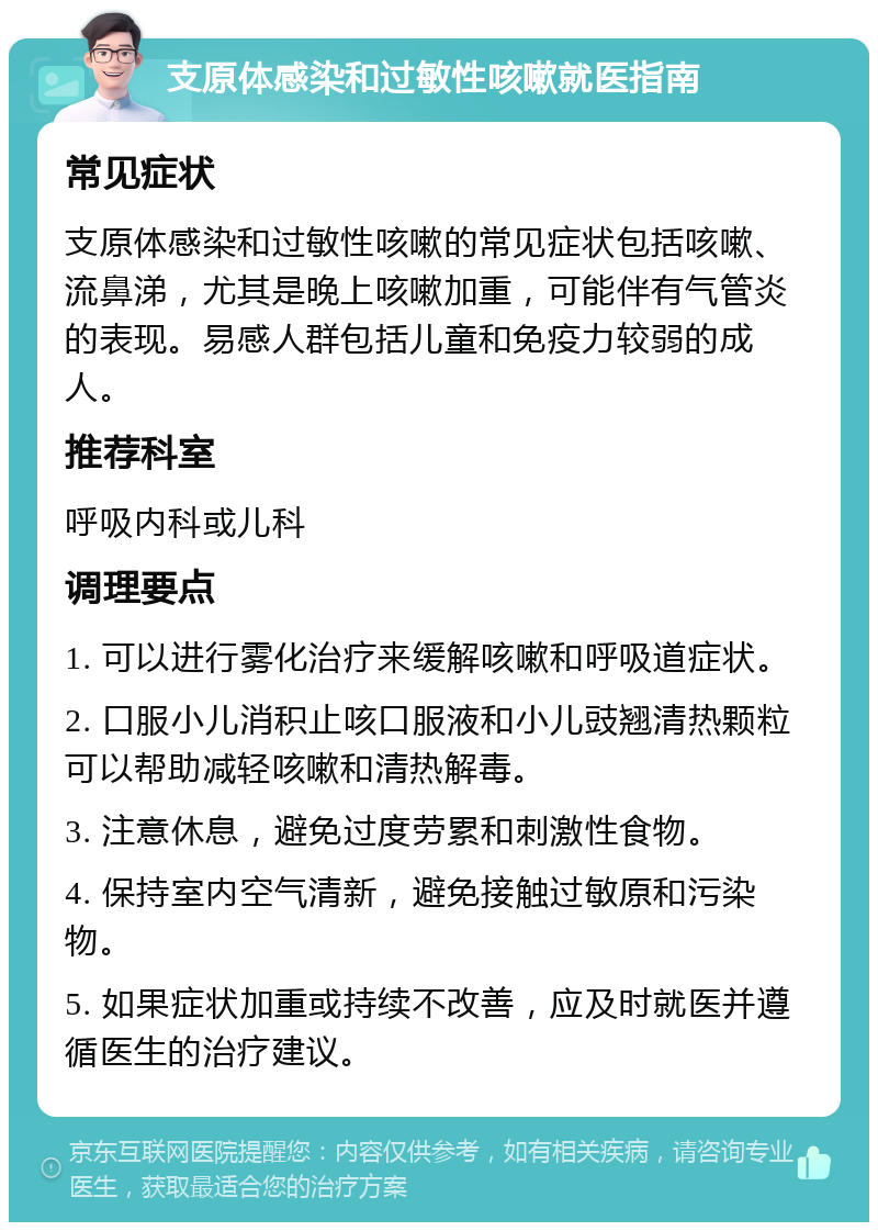 支原体感染和过敏性咳嗽就医指南 常见症状 支原体感染和过敏性咳嗽的常见症状包括咳嗽、流鼻涕，尤其是晚上咳嗽加重，可能伴有气管炎的表现。易感人群包括儿童和免疫力较弱的成人。 推荐科室 呼吸内科或儿科 调理要点 1. 可以进行雾化治疗来缓解咳嗽和呼吸道症状。 2. 口服小儿消积止咳口服液和小儿豉翘清热颗粒可以帮助减轻咳嗽和清热解毒。 3. 注意休息，避免过度劳累和刺激性食物。 4. 保持室内空气清新，避免接触过敏原和污染物。 5. 如果症状加重或持续不改善，应及时就医并遵循医生的治疗建议。