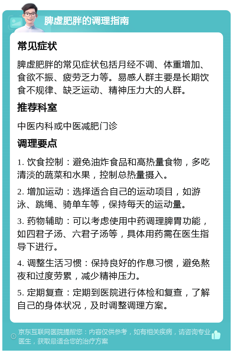 脾虚肥胖的调理指南 常见症状 脾虚肥胖的常见症状包括月经不调、体重增加、食欲不振、疲劳乏力等。易感人群主要是长期饮食不规律、缺乏运动、精神压力大的人群。 推荐科室 中医内科或中医减肥门诊 调理要点 1. 饮食控制：避免油炸食品和高热量食物，多吃清淡的蔬菜和水果，控制总热量摄入。 2. 增加运动：选择适合自己的运动项目，如游泳、跳绳、骑单车等，保持每天的运动量。 3. 药物辅助：可以考虑使用中药调理脾胃功能，如四君子汤、六君子汤等，具体用药需在医生指导下进行。 4. 调整生活习惯：保持良好的作息习惯，避免熬夜和过度劳累，减少精神压力。 5. 定期复查：定期到医院进行体检和复查，了解自己的身体状况，及时调整调理方案。