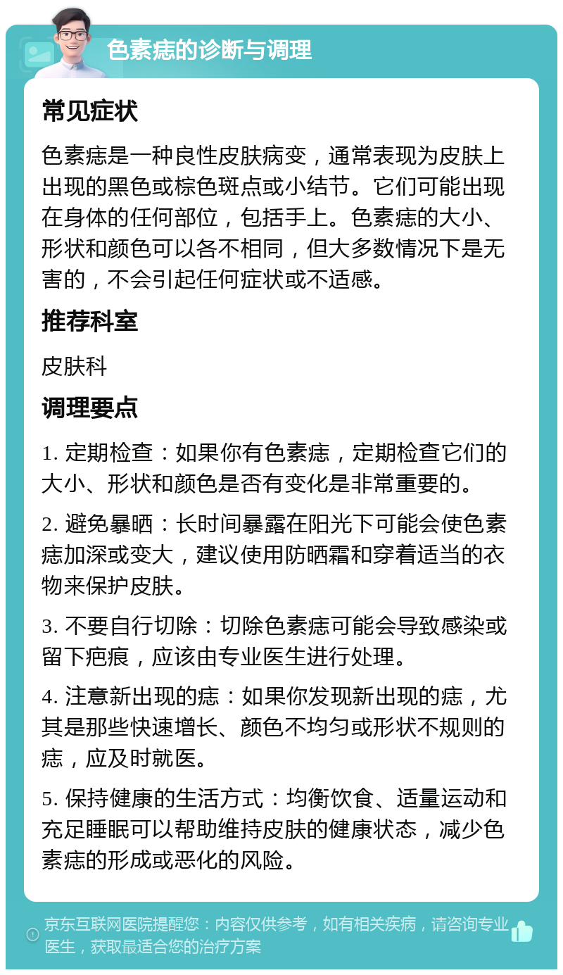 色素痣的诊断与调理 常见症状 色素痣是一种良性皮肤病变，通常表现为皮肤上出现的黑色或棕色斑点或小结节。它们可能出现在身体的任何部位，包括手上。色素痣的大小、形状和颜色可以各不相同，但大多数情况下是无害的，不会引起任何症状或不适感。 推荐科室 皮肤科 调理要点 1. 定期检查：如果你有色素痣，定期检查它们的大小、形状和颜色是否有变化是非常重要的。 2. 避免暴晒：长时间暴露在阳光下可能会使色素痣加深或变大，建议使用防晒霜和穿着适当的衣物来保护皮肤。 3. 不要自行切除：切除色素痣可能会导致感染或留下疤痕，应该由专业医生进行处理。 4. 注意新出现的痣：如果你发现新出现的痣，尤其是那些快速增长、颜色不均匀或形状不规则的痣，应及时就医。 5. 保持健康的生活方式：均衡饮食、适量运动和充足睡眠可以帮助维持皮肤的健康状态，减少色素痣的形成或恶化的风险。