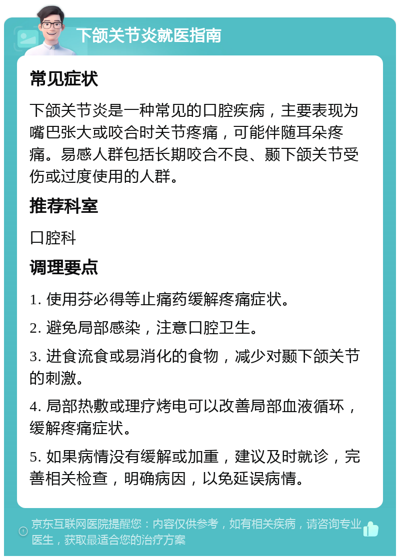 下颌关节炎就医指南 常见症状 下颌关节炎是一种常见的口腔疾病，主要表现为嘴巴张大或咬合时关节疼痛，可能伴随耳朵疼痛。易感人群包括长期咬合不良、颞下颌关节受伤或过度使用的人群。 推荐科室 口腔科 调理要点 1. 使用芬必得等止痛药缓解疼痛症状。 2. 避免局部感染，注意口腔卫生。 3. 进食流食或易消化的食物，减少对颞下颌关节的刺激。 4. 局部热敷或理疗烤电可以改善局部血液循环，缓解疼痛症状。 5. 如果病情没有缓解或加重，建议及时就诊，完善相关检查，明确病因，以免延误病情。