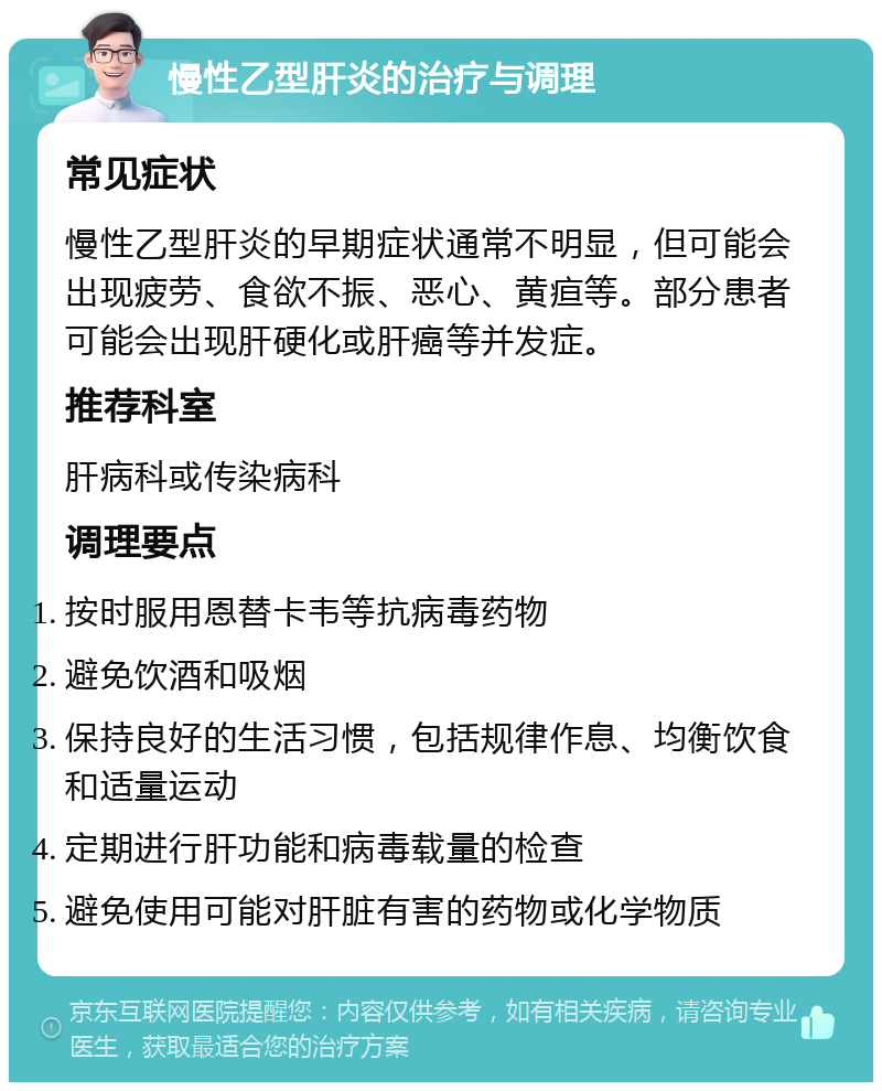 慢性乙型肝炎的治疗与调理 常见症状 慢性乙型肝炎的早期症状通常不明显，但可能会出现疲劳、食欲不振、恶心、黄疸等。部分患者可能会出现肝硬化或肝癌等并发症。 推荐科室 肝病科或传染病科 调理要点 按时服用恩替卡韦等抗病毒药物 避免饮酒和吸烟 保持良好的生活习惯，包括规律作息、均衡饮食和适量运动 定期进行肝功能和病毒载量的检查 避免使用可能对肝脏有害的药物或化学物质