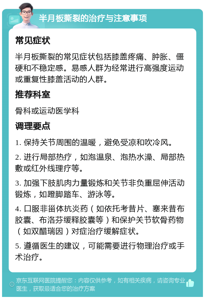 半月板撕裂的治疗与注意事项 常见症状 半月板撕裂的常见症状包括膝盖疼痛、肿胀、僵硬和不稳定感。易感人群为经常进行高强度运动或重复性膝盖活动的人群。 推荐科室 骨科或运动医学科 调理要点 1. 保持关节周围的温暖，避免受凉和吹冷风。 2. 进行局部热疗，如泡温泉、泡热水澡、局部热敷或红外线理疗等。 3. 加强下肢肌肉力量锻炼和关节非负重屈伸活动锻炼，如蹬脚踏车、游泳等。 4. 口服非甾体抗炎药（如依托考昔片、塞来昔布胶囊、布洛芬缓释胶囊等）和保护关节软骨药物（如双醋瑞因）对症治疗缓解症状。 5. 遵循医生的建议，可能需要进行物理治疗或手术治疗。