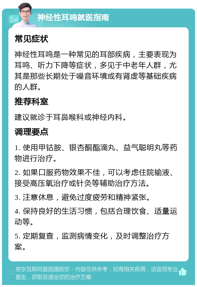 神经性耳鸣就医指南 常见症状 神经性耳鸣是一种常见的耳部疾病，主要表现为耳鸣、听力下降等症状，多见于中老年人群，尤其是那些长期处于噪音环境或有肾虚等基础疾病的人群。 推荐科室 建议就诊于耳鼻喉科或神经内科。 调理要点 1. 使用甲钴胺、银杏酮酯滴丸、益气聪明丸等药物进行治疗。 2. 如果口服药物效果不佳，可以考虑住院输液、接受高压氧治疗或针灸等辅助治疗方法。 3. 注意休息，避免过度疲劳和精神紧张。 4. 保持良好的生活习惯，包括合理饮食、适量运动等。 5. 定期复查，监测病情变化，及时调整治疗方案。