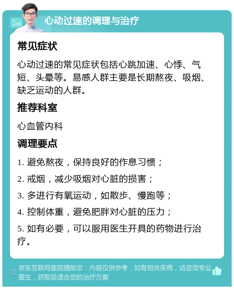 心动过速的调理与治疗 常见症状 心动过速的常见症状包括心跳加速、心悸、气短、头晕等。易感人群主要是长期熬夜、吸烟、缺乏运动的人群。 推荐科室 心血管内科 调理要点 1. 避免熬夜，保持良好的作息习惯； 2. 戒烟，减少吸烟对心脏的损害； 3. 多进行有氧运动，如散步、慢跑等； 4. 控制体重，避免肥胖对心脏的压力； 5. 如有必要，可以服用医生开具的药物进行治疗。