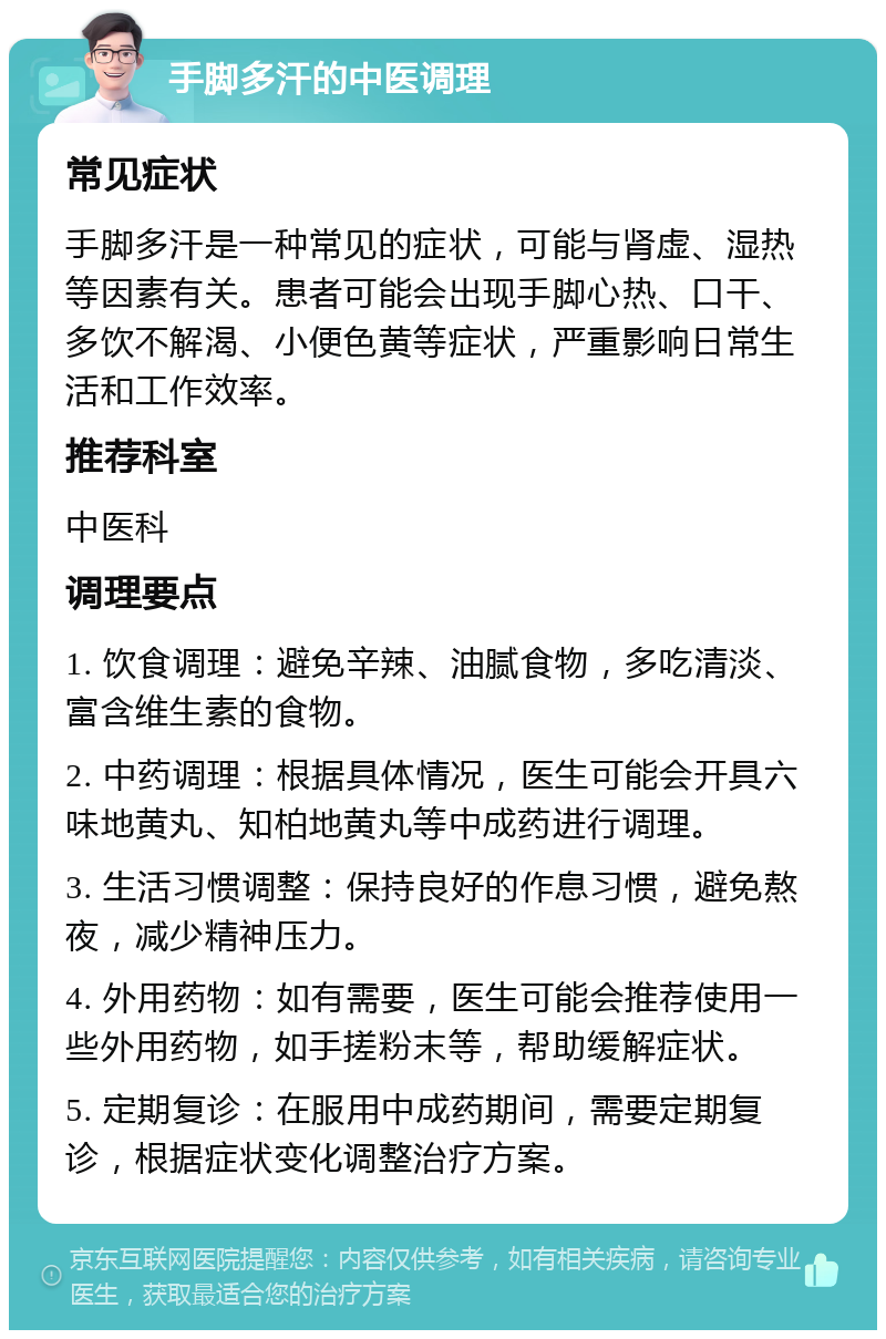 手脚多汗的中医调理 常见症状 手脚多汗是一种常见的症状，可能与肾虚、湿热等因素有关。患者可能会出现手脚心热、口干、多饮不解渴、小便色黄等症状，严重影响日常生活和工作效率。 推荐科室 中医科 调理要点 1. 饮食调理：避免辛辣、油腻食物，多吃清淡、富含维生素的食物。 2. 中药调理：根据具体情况，医生可能会开具六味地黄丸、知柏地黄丸等中成药进行调理。 3. 生活习惯调整：保持良好的作息习惯，避免熬夜，减少精神压力。 4. 外用药物：如有需要，医生可能会推荐使用一些外用药物，如手搓粉末等，帮助缓解症状。 5. 定期复诊：在服用中成药期间，需要定期复诊，根据症状变化调整治疗方案。