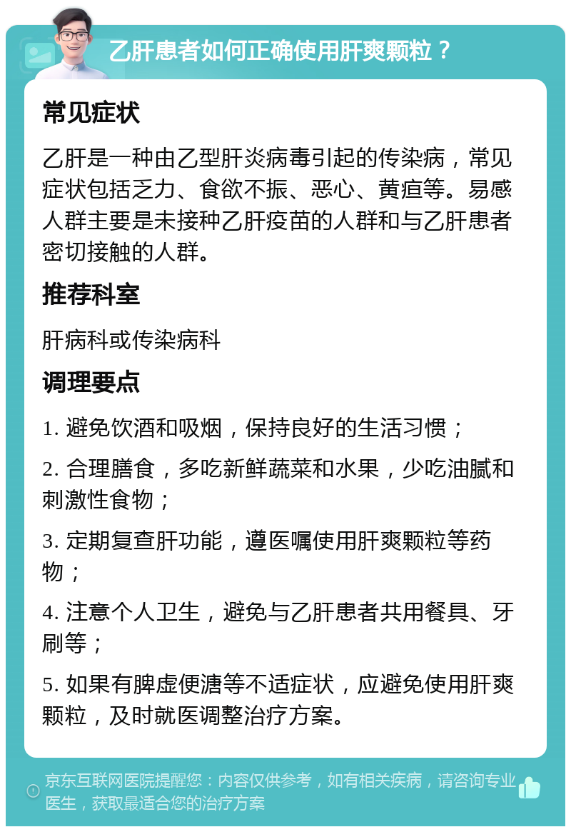 乙肝患者如何正确使用肝爽颗粒？ 常见症状 乙肝是一种由乙型肝炎病毒引起的传染病，常见症状包括乏力、食欲不振、恶心、黄疸等。易感人群主要是未接种乙肝疫苗的人群和与乙肝患者密切接触的人群。 推荐科室 肝病科或传染病科 调理要点 1. 避免饮酒和吸烟，保持良好的生活习惯； 2. 合理膳食，多吃新鲜蔬菜和水果，少吃油腻和刺激性食物； 3. 定期复查肝功能，遵医嘱使用肝爽颗粒等药物； 4. 注意个人卫生，避免与乙肝患者共用餐具、牙刷等； 5. 如果有脾虚便溏等不适症状，应避免使用肝爽颗粒，及时就医调整治疗方案。