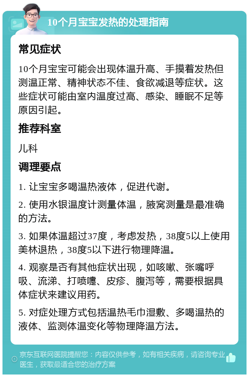 10个月宝宝发热的处理指南 常见症状 10个月宝宝可能会出现体温升高、手摸着发热但测温正常、精神状态不佳、食欲减退等症状。这些症状可能由室内温度过高、感染、睡眠不足等原因引起。 推荐科室 儿科 调理要点 1. 让宝宝多喝温热液体，促进代谢。 2. 使用水银温度计测量体温，腋窝测量是最准确的方法。 3. 如果体温超过37度，考虑发热，38度5以上使用美林退热，38度5以下进行物理降温。 4. 观察是否有其他症状出现，如咳嗽、张嘴呼吸、流涕、打喷嚏、皮疹、腹泻等，需要根据具体症状来建议用药。 5. 对症处理方式包括温热毛巾湿敷、多喝温热的液体、监测体温变化等物理降温方法。