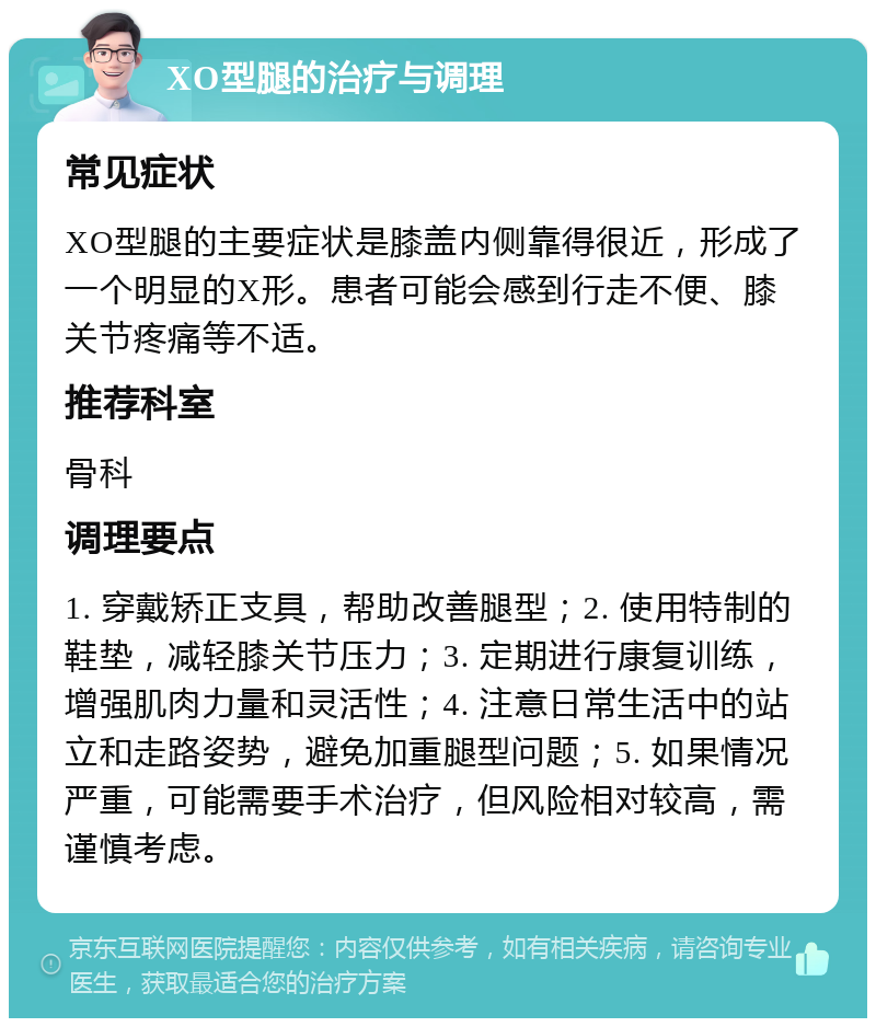 XO型腿的治疗与调理 常见症状 XO型腿的主要症状是膝盖内侧靠得很近，形成了一个明显的X形。患者可能会感到行走不便、膝关节疼痛等不适。 推荐科室 骨科 调理要点 1. 穿戴矫正支具，帮助改善腿型；2. 使用特制的鞋垫，减轻膝关节压力；3. 定期进行康复训练，增强肌肉力量和灵活性；4. 注意日常生活中的站立和走路姿势，避免加重腿型问题；5. 如果情况严重，可能需要手术治疗，但风险相对较高，需谨慎考虑。