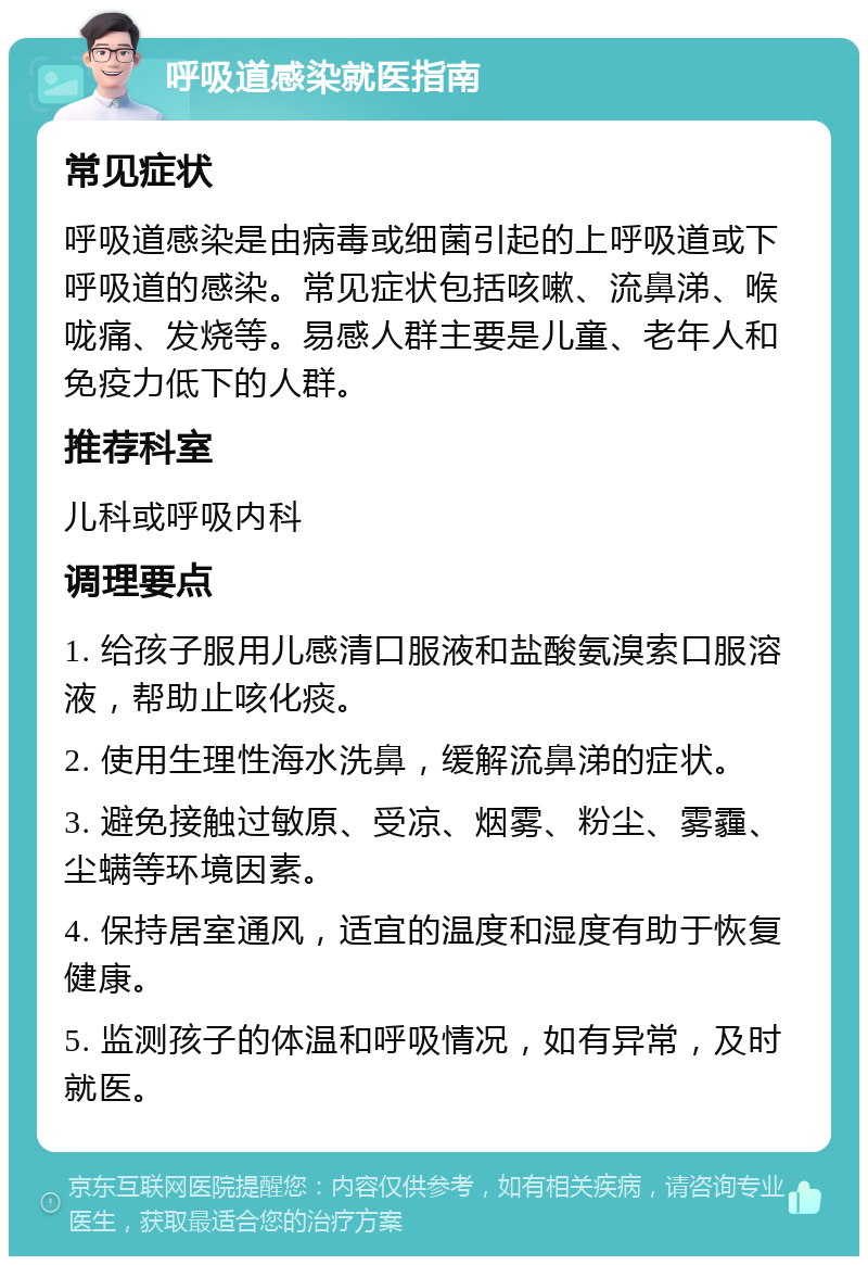 呼吸道感染就医指南 常见症状 呼吸道感染是由病毒或细菌引起的上呼吸道或下呼吸道的感染。常见症状包括咳嗽、流鼻涕、喉咙痛、发烧等。易感人群主要是儿童、老年人和免疫力低下的人群。 推荐科室 儿科或呼吸内科 调理要点 1. 给孩子服用儿感清口服液和盐酸氨溴索口服溶液，帮助止咳化痰。 2. 使用生理性海水洗鼻，缓解流鼻涕的症状。 3. 避免接触过敏原、受凉、烟雾、粉尘、雾霾、尘螨等环境因素。 4. 保持居室通风，适宜的温度和湿度有助于恢复健康。 5. 监测孩子的体温和呼吸情况，如有异常，及时就医。