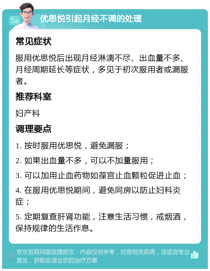 优思悦引起月经不调的处理 常见症状 服用优思悦后出现月经淋漓不尽、出血量不多、月经周期延长等症状，多见于初次服用者或漏服者。 推荐科室 妇产科 调理要点 1. 按时服用优思悦，避免漏服； 2. 如果出血量不多，可以不加量服用； 3. 可以加用止血药物如葆宫止血颗粒促进止血； 4. 在服用优思悦期间，避免同房以防止妇科炎症； 5. 定期复查肝肾功能，注意生活习惯，戒烟酒，保持规律的生活作息。