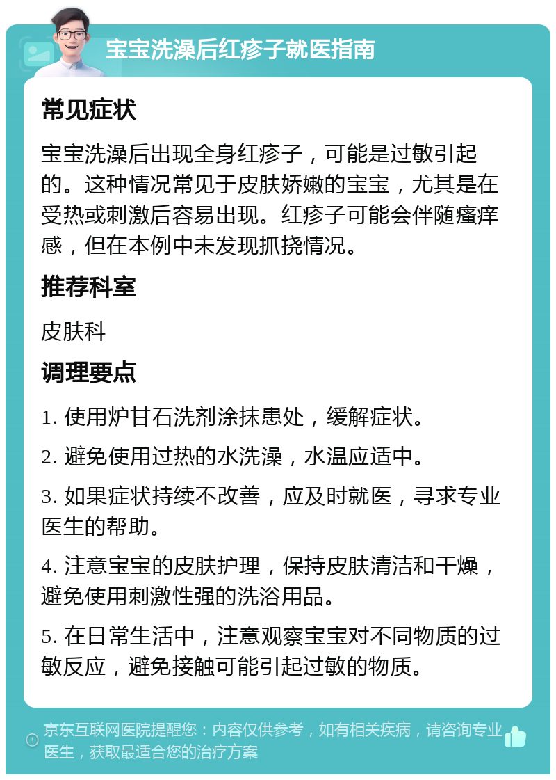 宝宝洗澡后红疹子就医指南 常见症状 宝宝洗澡后出现全身红疹子，可能是过敏引起的。这种情况常见于皮肤娇嫩的宝宝，尤其是在受热或刺激后容易出现。红疹子可能会伴随瘙痒感，但在本例中未发现抓挠情况。 推荐科室 皮肤科 调理要点 1. 使用炉甘石洗剂涂抹患处，缓解症状。 2. 避免使用过热的水洗澡，水温应适中。 3. 如果症状持续不改善，应及时就医，寻求专业医生的帮助。 4. 注意宝宝的皮肤护理，保持皮肤清洁和干燥，避免使用刺激性强的洗浴用品。 5. 在日常生活中，注意观察宝宝对不同物质的过敏反应，避免接触可能引起过敏的物质。