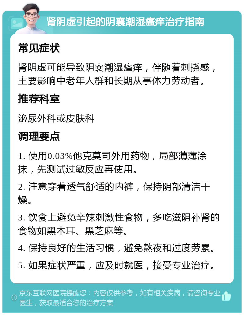 肾阴虚引起的阴襄潮湿瘙痒治疗指南 常见症状 肾阴虚可能导致阴襄潮湿瘙痒，伴随着刺挠感，主要影响中老年人群和长期从事体力劳动者。 推荐科室 泌尿外科或皮肤科 调理要点 1. 使用0.03%他克莫司外用药物，局部薄薄涂抹，先测试过敏反应再使用。 2. 注意穿着透气舒适的内裤，保持阴部清洁干燥。 3. 饮食上避免辛辣刺激性食物，多吃滋阴补肾的食物如黑木耳、黑芝麻等。 4. 保持良好的生活习惯，避免熬夜和过度劳累。 5. 如果症状严重，应及时就医，接受专业治疗。