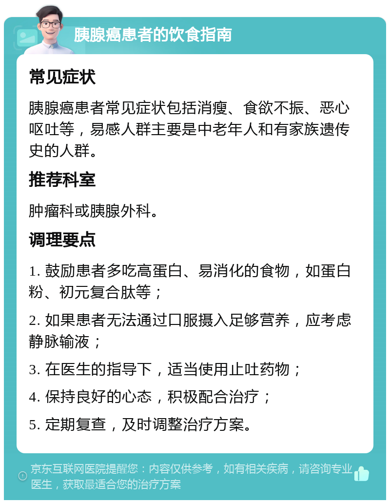 胰腺癌患者的饮食指南 常见症状 胰腺癌患者常见症状包括消瘦、食欲不振、恶心呕吐等，易感人群主要是中老年人和有家族遗传史的人群。 推荐科室 肿瘤科或胰腺外科。 调理要点 1. 鼓励患者多吃高蛋白、易消化的食物，如蛋白粉、初元复合肽等； 2. 如果患者无法通过口服摄入足够营养，应考虑静脉输液； 3. 在医生的指导下，适当使用止吐药物； 4. 保持良好的心态，积极配合治疗； 5. 定期复查，及时调整治疗方案。