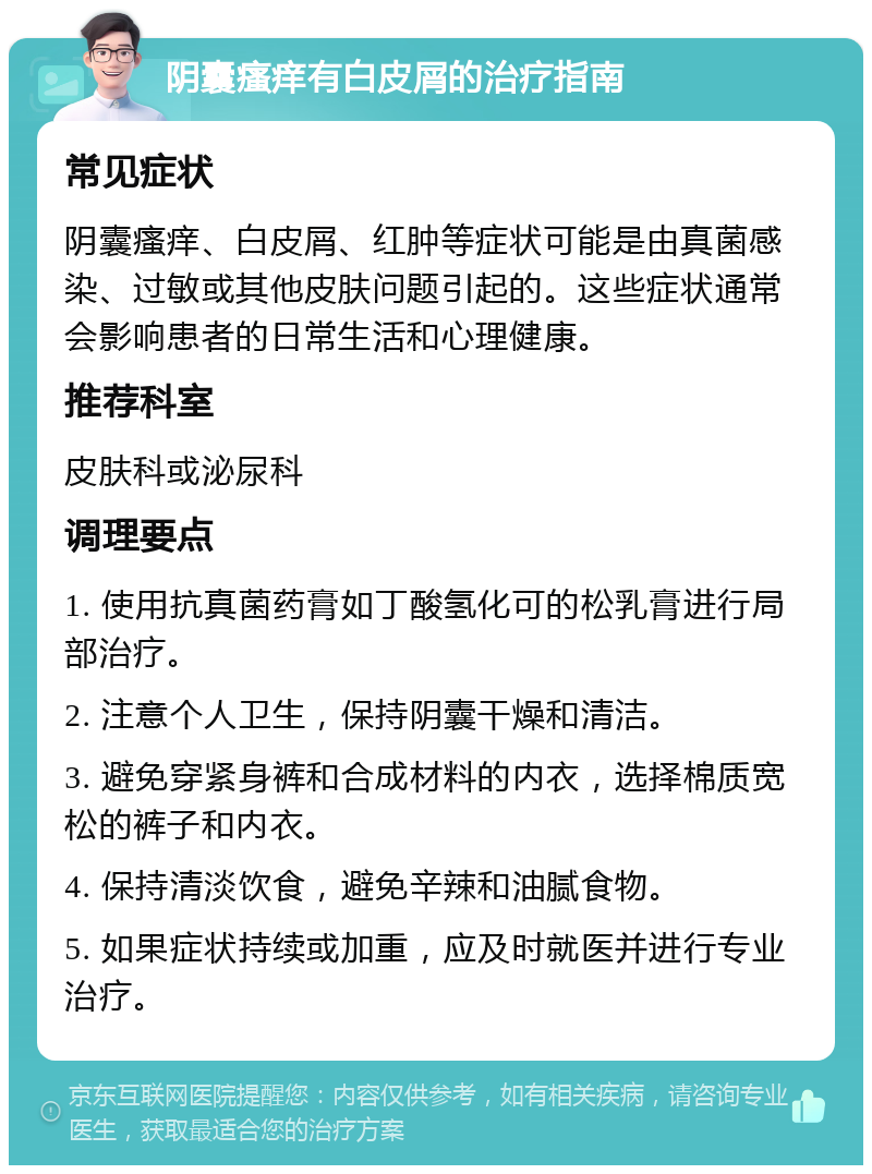 阴囊瘙痒有白皮屑的治疗指南 常见症状 阴囊瘙痒、白皮屑、红肿等症状可能是由真菌感染、过敏或其他皮肤问题引起的。这些症状通常会影响患者的日常生活和心理健康。 推荐科室 皮肤科或泌尿科 调理要点 1. 使用抗真菌药膏如丁酸氢化可的松乳膏进行局部治疗。 2. 注意个人卫生，保持阴囊干燥和清洁。 3. 避免穿紧身裤和合成材料的内衣，选择棉质宽松的裤子和内衣。 4. 保持清淡饮食，避免辛辣和油腻食物。 5. 如果症状持续或加重，应及时就医并进行专业治疗。