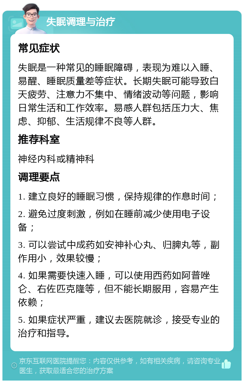 失眠调理与治疗 常见症状 失眠是一种常见的睡眠障碍，表现为难以入睡、易醒、睡眠质量差等症状。长期失眠可能导致白天疲劳、注意力不集中、情绪波动等问题，影响日常生活和工作效率。易感人群包括压力大、焦虑、抑郁、生活规律不良等人群。 推荐科室 神经内科或精神科 调理要点 1. 建立良好的睡眠习惯，保持规律的作息时间； 2. 避免过度刺激，例如在睡前减少使用电子设备； 3. 可以尝试中成药如安神补心丸、归脾丸等，副作用小，效果较慢； 4. 如果需要快速入睡，可以使用西药如阿普唑仑、右佐匹克隆等，但不能长期服用，容易产生依赖； 5. 如果症状严重，建议去医院就诊，接受专业的治疗和指导。