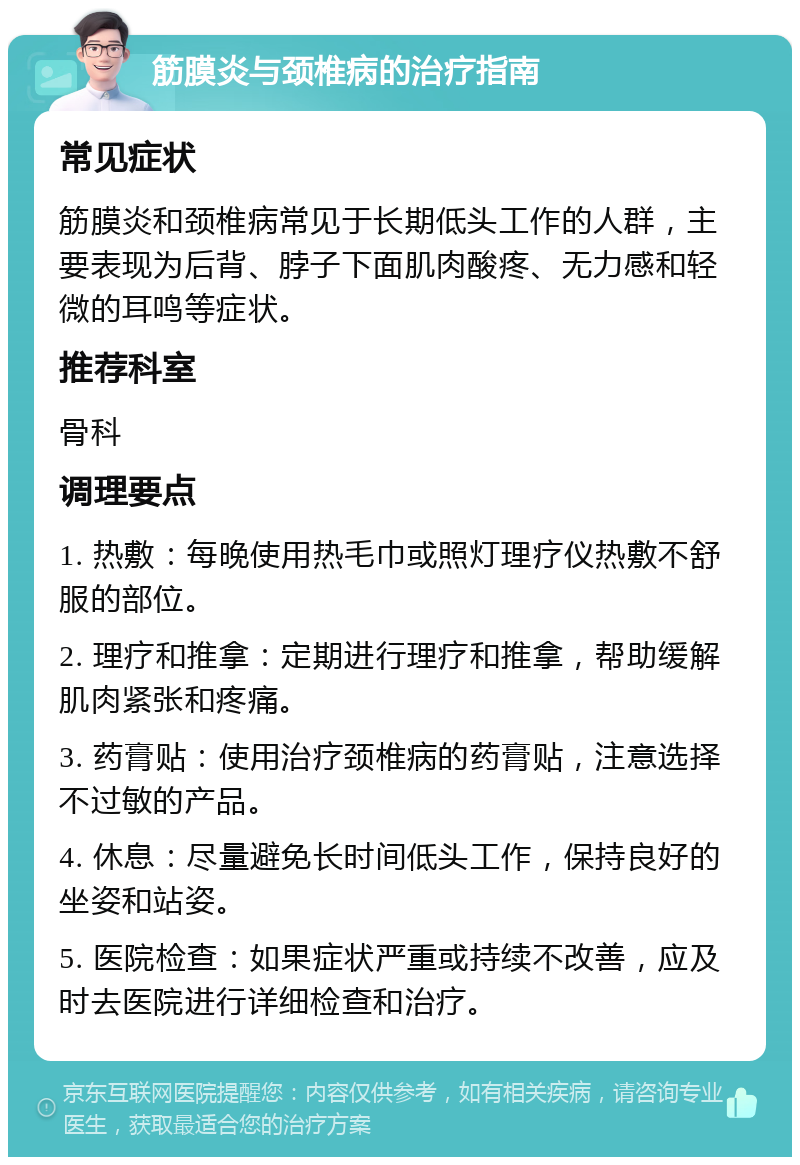 筋膜炎与颈椎病的治疗指南 常见症状 筋膜炎和颈椎病常见于长期低头工作的人群，主要表现为后背、脖子下面肌肉酸疼、无力感和轻微的耳鸣等症状。 推荐科室 骨科 调理要点 1. 热敷：每晚使用热毛巾或照灯理疗仪热敷不舒服的部位。 2. 理疗和推拿：定期进行理疗和推拿，帮助缓解肌肉紧张和疼痛。 3. 药膏贴：使用治疗颈椎病的药膏贴，注意选择不过敏的产品。 4. 休息：尽量避免长时间低头工作，保持良好的坐姿和站姿。 5. 医院检查：如果症状严重或持续不改善，应及时去医院进行详细检查和治疗。