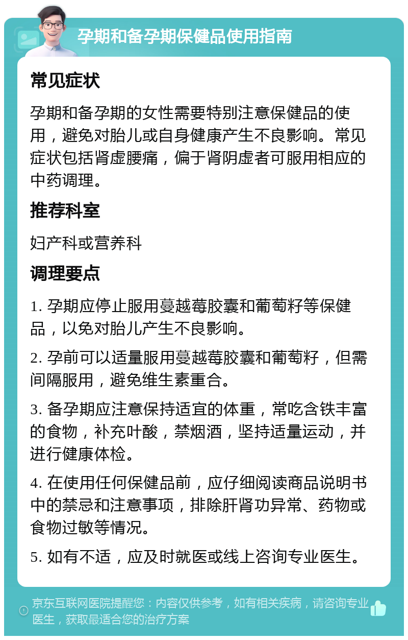 孕期和备孕期保健品使用指南 常见症状 孕期和备孕期的女性需要特别注意保健品的使用，避免对胎儿或自身健康产生不良影响。常见症状包括肾虚腰痛，偏于肾阴虚者可服用相应的中药调理。 推荐科室 妇产科或营养科 调理要点 1. 孕期应停止服用蔓越莓胶囊和葡萄籽等保健品，以免对胎儿产生不良影响。 2. 孕前可以适量服用蔓越莓胶囊和葡萄籽，但需间隔服用，避免维生素重合。 3. 备孕期应注意保持适宜的体重，常吃含铁丰富的食物，补充叶酸，禁烟酒，坚持适量运动，并进行健康体检。 4. 在使用任何保健品前，应仔细阅读商品说明书中的禁忌和注意事项，排除肝肾功异常、药物或食物过敏等情况。 5. 如有不适，应及时就医或线上咨询专业医生。